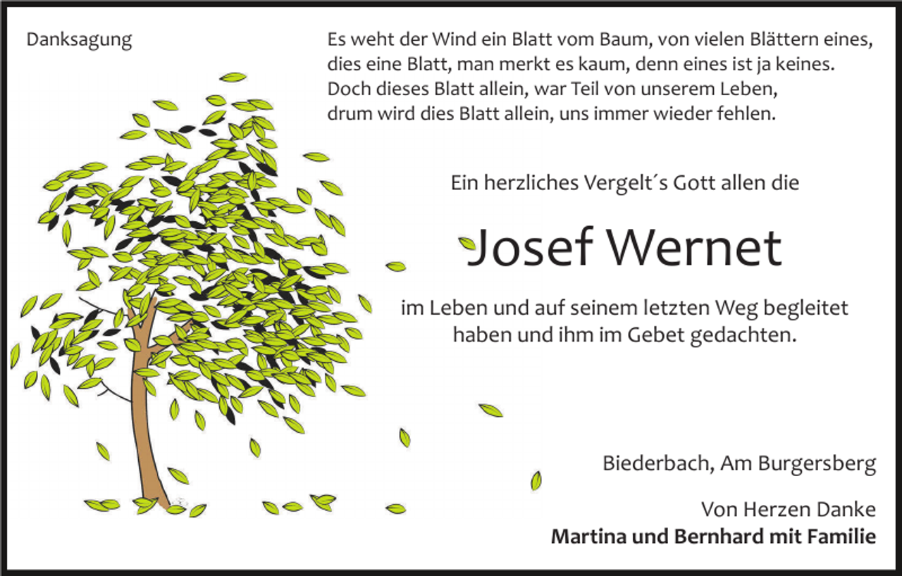 <p>Danksagung</p><p>Es weht der Wind ein Blatt vom Baum, von vielen Blättern eines,<br />dies eine Blatt, man merkt es kaum, denn eines ist ja keines.<br />Doch dieses Blatt allein, war Teil von unserem Leben,<br />drum wird dies Blatt allein, uns immer wieder fehlen.</p><p>Ein herzliches Vergelt´s Gott allen die</p><p>Josef Wernet<br />im Leben und auf seinem letzten Weg begleitet<br />haben und ihm im Gebet gedachten.</p><p>Biederbach, Am Burgersberg<br />Von Herzen Danke<br />Martina und Bernhard mit Familie</p>