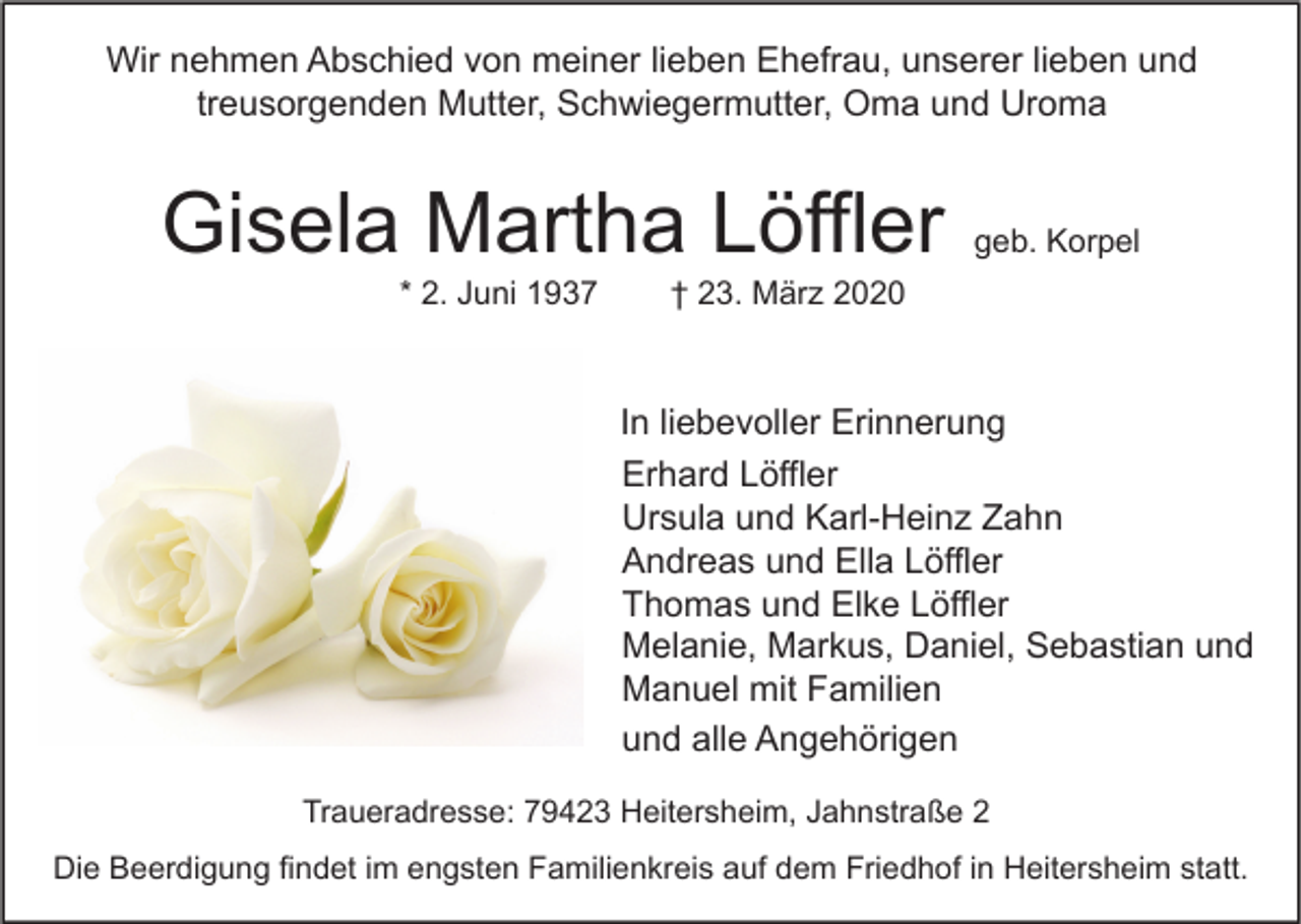 <p>Wir nehmen Abschied von meiner lieben Ehefrau, unserer lieben und<br />treusorgenden Mutter, Schwiegermutter, Oma und Uroma</p><p>Gisela Martha Löffler<br />* 2. Juni 1937</p><p>geb. Korpel</p><p>† 23. März 2020</p><p>In liebevoller Erinnerung<br />Erhard Löffler<br />Ursula und Karl-Heinz Zahn<br />Andreas und Ella Löffler<br />Thomas und Elke Löffler<br />Melanie, Markus, Daniel, Sebastian und<br />Manuel mit Familien<br />und alle Angehörigen<br />Traueradresse: 79423 Heitersheim, Jahnstraße 2<br />Die Beerdigung findet im engsten Familienkreis auf dem Friedhof in Heitersheim statt.</p>