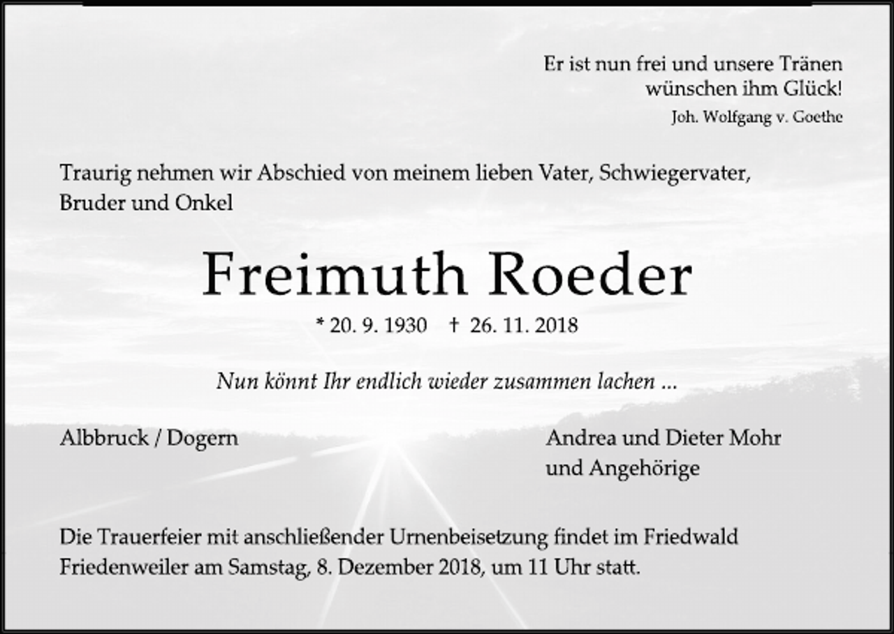 <p>Er ist nun frei und unsere Tränen<br />wünschen ihm Glück!<br />Joh. Wolfgang v. Goethe</p><p>Traurig nehmen wir Abschied von meinem lieben Vater, Schwiegervater,<br />Bruder und Onkel</p><p>Freimuth Roeder<br />* 20. 9. 1930</p><p>† 26. 11. 2018</p><p>Nun könnt Ihr endlich wieder zusammen lachen ...<br />Albbruck / Dogern</p><p>Andrea und Dieter Mohr<br />und Angehörige</p><p>Die Trauerfeier mit anschließender Urnenbeise�ung findet im Friedwald<br />Friedenweiler am Samstag, 8. De ember 2018, um 11 Uhr sta�.</p>