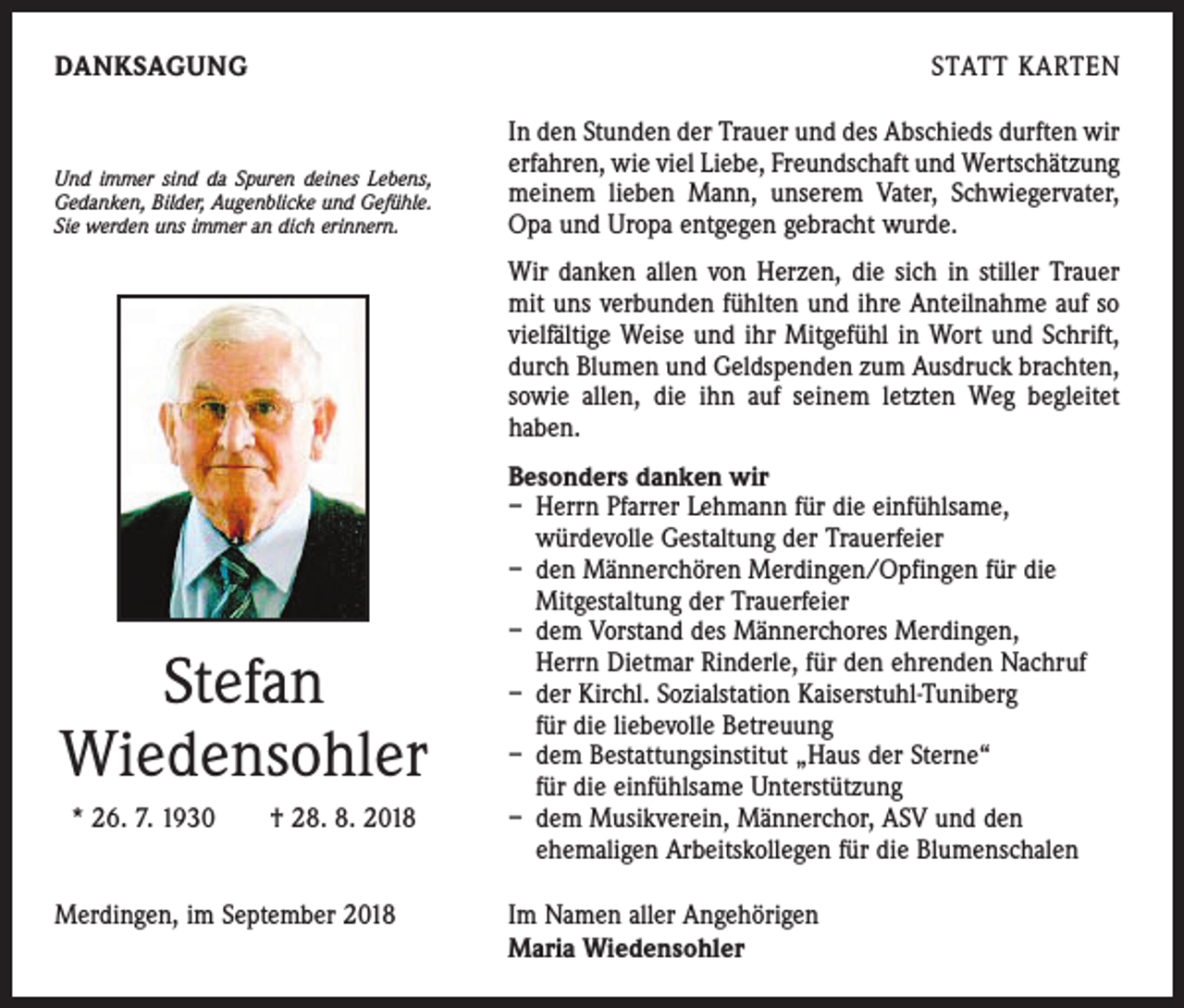 <p>DANKSAGUNG</p><p>Und immer sind da Spuren deines Lebens,<br />Gedanken, Bilder, Augenblicke und Gefühle.<br />Sie werden uns immer an dich erinnern.</p><p>STATT KARTEN<br />In den Stunden der Trauer und des Abschieds durften wir<br />erfahren, wie viel Liebe, Freundschaft und Wert­schätzung<br />meinem lieben Mann, unserem Vater, Schwiegervater,<br />Opa und Uropa entgegen gebracht wurde.<br />Wir danken allen von Herzen, die sich in stiller Trauer<br />mit uns verbunden fühlten und ihre Anteil­nahme auf so<br />viel­fältige Weise und ihr Mitgefühl in Wort und Schrift,<br />durch Blumen und Geldspenden zum Ausdruck brachten,<br />sowie allen, die ihn auf seinem letzten Weg begleitet<br />haben.</p><p>Stefan<br />Wiedensohler<br />* 26. 7. 1930 † 28. 8. 2018<br />Merdingen, im September 2018</p><p>Besonders danken wir<br />– Herrn Pfarrer Lehmann für die einfühlsame,<br />­würde­volle Gestaltung der Trauerfeier<br />– den Männerchören Merdingen/Opfingen für die<br />­Mitgestaltung der Trauerfeier<br />– dem Vorstand des Männerchores Merdingen,<br />Herrn Dietmar Rinderle, für den ehrenden Nachruf<br />– der Kirchl. Sozialstation Kaiserstuhl-Tuniberg<br />für die liebevolle Betreuung<br />– dem Bestattungsinstitut „Haus der Sterne“<br />für die einfühlsame Unterstützung<br />– dem Musikverein, Männerchor, ASV und den<br />ehemaligen ­Arbeitskollegen für die Blumenschalen<br />Im Namen aller Angehörigen<br />Maria Wiedensohler</p>