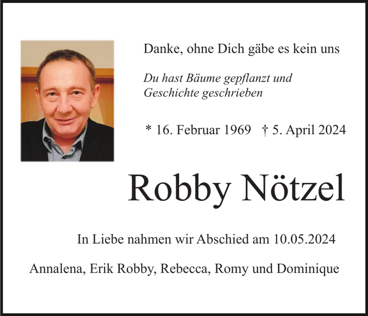 <p>Danke, ohne Dich gäbe es kein uns<br />Du hast Bäume gepflanzt und<br />Geschichte geschrieben</p><p>* 16. Februar 1969 † 5. April 2024</p><p>Robby Nötzel<br />In Liebe nahmen wir Abschied am 10.05.2024<br />Annalena, Erik Robby, Rebecca, Romy und Dominique</p>