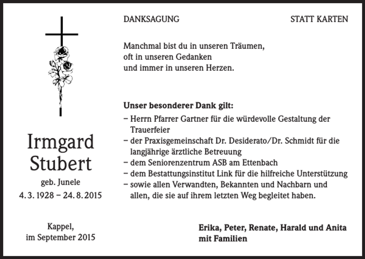 <p>DANKSAGUNG</p><p>STATT KARTEN</p><p>Manchmal bist du in unseren Träumen,<br />oft in unseren Gedanken<br />und immer in unseren Herzen.</p><p>Irmgard<br />Stubert<br />geb. Junele<br />4. 3. 1928 – 24. 8. 2015<br />Kappel,<br />im September 2015</p><p>Unser besonderer Dank gilt:<br />– Herrn Pfarrer Gartner für die würdevolle Gestaltung der<br />Trauerfeier<br />– der Praxisgemeinschaft Dr. Desiderato/Dr. Schmidt für die<br />langjährige ärztliche Betreuung<br />– dem Seniorenzentrum ASB am Ettenbach<br />– dem Bestattungsinstitut Link für die hilfreiche Unterstützung<br />– sowie allen Verwandten, Bekannten und Nachbarn und<br />allen, die sie auf ihrem letzten Weg begleitet haben.<br />Erika, Peter, Renate, Harald und Anita<br />mit Familien</p>