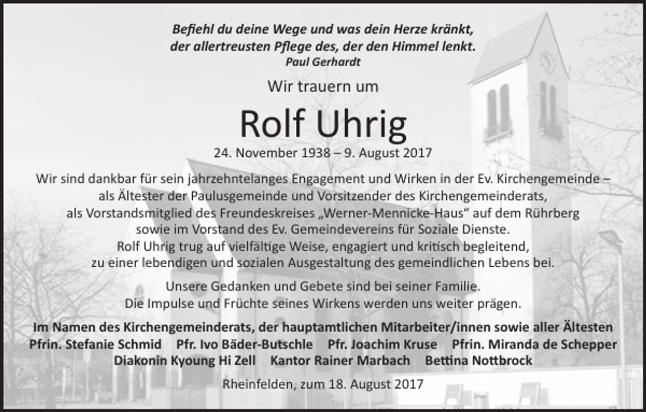 <p>Befiehl du deine Wege und was dein Herze kränkt,<br />der allertreusten Pflege des, der den Himmel lenkt.<br />Paul Gerhardt</p><p>Wir trauern um</p><p>Rolf Uhrig</p><p>24. November 1938 – 9. August 2017<br />Wir sind dankbar für sein jahrzehntelanges Engagement und Wirken in der Ev. Kirchengemeinde –<br />als Ältester der Paulusgemeinde und Vorsitzender des Kirchengemeinderats,<br />als Vorstandsmitglied des Freundeskreises „Werner-Mennicke-Haus“ auf dem Rührberg<br />sowie im Vorstand des Ev. Gemeindevereins für Soziale Dienste.<br />Rolf Uhrig trug auf vielfältige Weise, engagiert und kritisch begleitend,<br />zu einer lebendigen und sozialen Ausgestaltung des gemeindlichen Lebens bei.<br />Unsere Gedanken und Gebete sind bei seiner Familie.<br />Die Impulse und Früchte seines Wirkens werden uns weiter prägen.<br />Im Namen des Kirchengemeinderats, der hauptamtlichen Mitarbeiter/innen sowie aller Ältesten<br />Pfrin. Stefanie Schmid Pfr. Ivo Bäder-Butschle Pfr. Joachim Kruse Pfrin. Miranda de Schepper<br />Diakonin Kyoung Hi Zell Kantor Rainer Marbach Bettina Nottbrock<br />Rheinfelden, zum 18. August 2017</p>