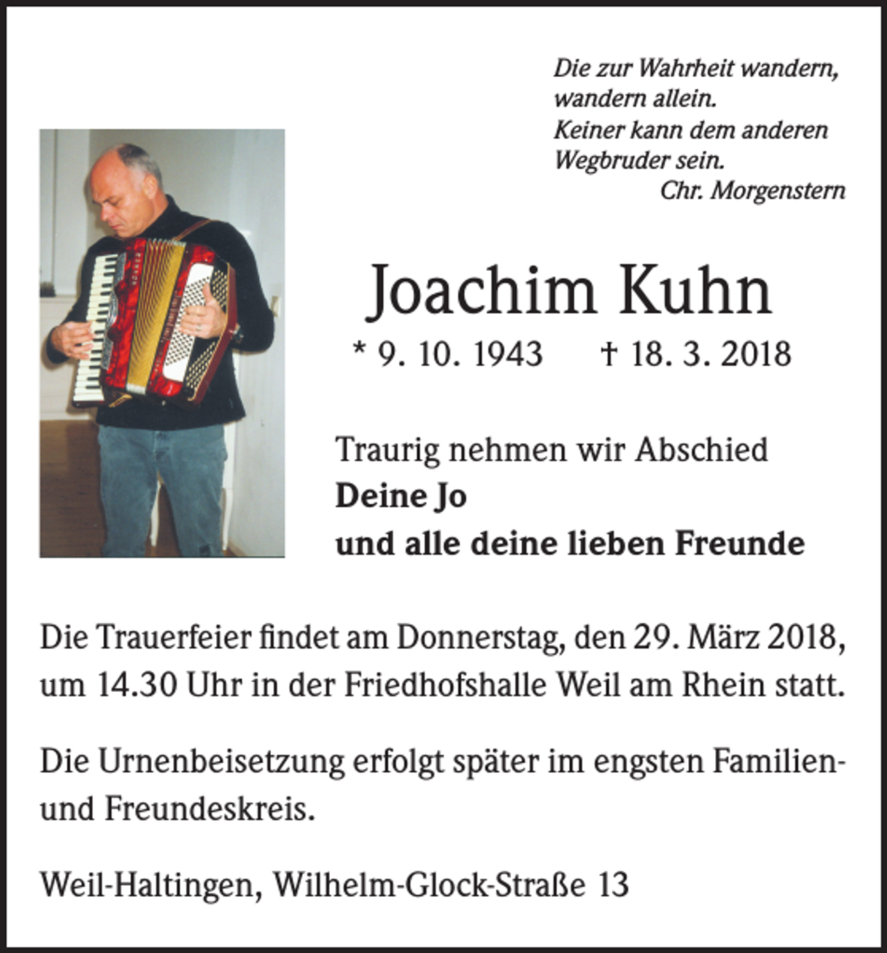 <p>Die zur Wahrheit wandern,<br />wandern allein.<br />Keiner kann dem anderen<br />Wegbruder sein.</p><p>Chr. Morgenstern</p><p>Joachim Kuhn<br />* 9. 10. 1943</p><p>† 18. 3. 2018</p><p>Traurig nehmen wir Abschied<br />Deine Jo<br />und alle deine lieben Freunde</p><p>Die Trauerfeier findet am Donnerstag, den 29. März 2018,<br />um 14.30 Uhr in der Friedhofshalle Weil am Rhein statt.<br />Die Urnenbeisetzung erfolgt später im engsten Familienund Freundeskreis.<br />Weil-Haltingen, Wilhelm-Glock-Straße 13</p>