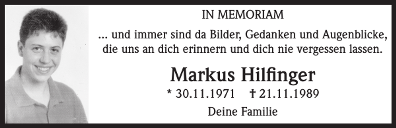 <p>IN MEMORIAM<br />... und immer sind da Bilder, Gedanken und Augenblicke,<br />die uns an dich erinnern und dich nie vergessen lassen.</p><p>Markus Hilfinger<br />* 30.11.1971 † 21.11.1989<br />Deine Familie</p>