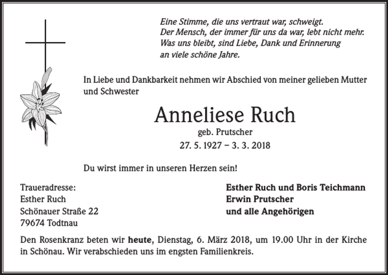 <p>Eine Stimme, die uns vertraut war, schweigt.<br />Der Mensch, der immer für uns da war, lebt nicht mehr.<br />Was uns bleibt, sind Liebe, Dank und Erinnerung<br />an viele schöne Jahre.</p><p>In Liebe und Dankbarkeit nehmen wir Abschied von meiner gelieben Mutter<br />und Schwester</p><p>Anneliese Ruch<br />geb. Prutscher<br />27. 5. 1927 – 3. 3. 2018</p><p>Du wirst immer in unseren Herzen sein!<br />Traueradresse:<br />Esther Ruch<br />Schönauer Straße 22<br />79674 Todtnau</p><p>Esther Ruch und Boris Teichmann<br />Erwin Prutscher<br />und alle Angehörigen</p><p>Den Rosenkranz beten wir heute, Dienstag, 6. März 2018, um 19.00 Uhr in der Kirche<br />in Schönau. Wir verabschieden uns im engsten Familienkreis.</p>