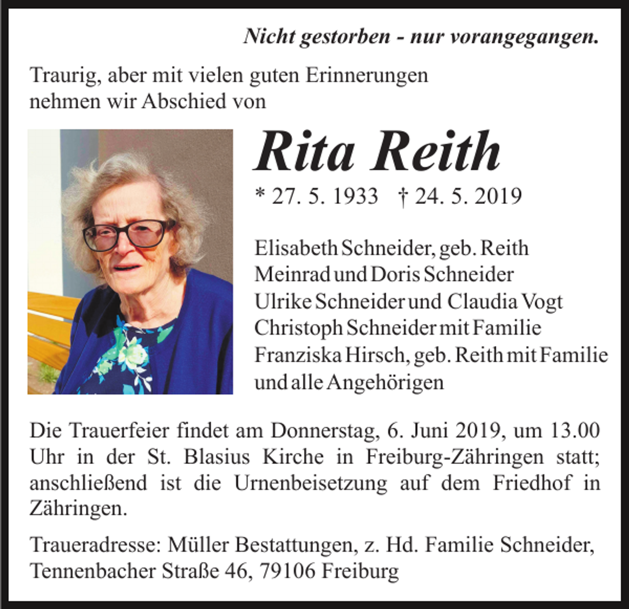 <p>Nicht gestorben - nur vorangegangen.<br />Traurig, aber mit vielen guten Erinnerungen<br />nehmen wir Abschied von</p><p>Rita Reith</p><p>* 27. 5. 1933 † 24. 5. 2019<br />Elisabeth Schneider, geb. Reith<br />Meinrad und Doris Schneider<br />Ulrike Schneider und Claudia Vogt<br />Christoph Schneider mit Familie<br />Franziska Hirsch, geb. Reith mit Familie<br />und alle Angehörigen<br />Die Trauerfeier findet am Donnerstag, 6. Juni 2019, um 13.00<br />Uhr in der St. Blasius Kirche in Freiburg-Zähringen statt;<br />anschließend ist die Urnenbeisetzung auf dem Friedhof in<br />Zähringen.<br />Traueradresse: Müller Bestattungen, z. Hd. Familie Schneider,<br />Tennenbacher Straße 46, 79106 Freiburg</p>