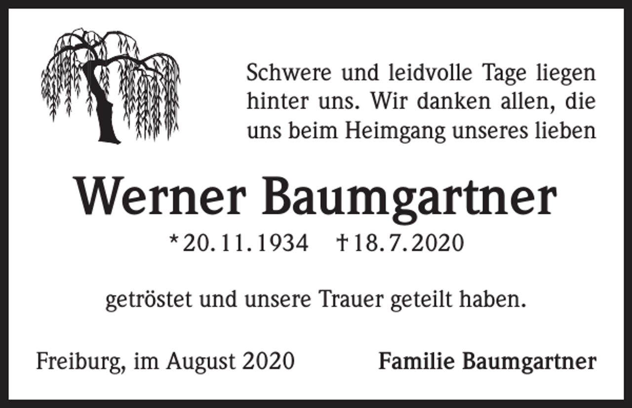 <p>Schwere und leidvolle Tage liegen<br />hinter uns. Wir danken allen, die<br />uns beim Heimgang unseres lieben</p><p>Werner Baumgartner<br />* 20. 11. 1934</p><p>† 18. 7. 2020</p><p>getröstet und unsere Trauer geteilt haben.<br />Freiburg, im August 2020</p><p>Familie Baumgartner</p>