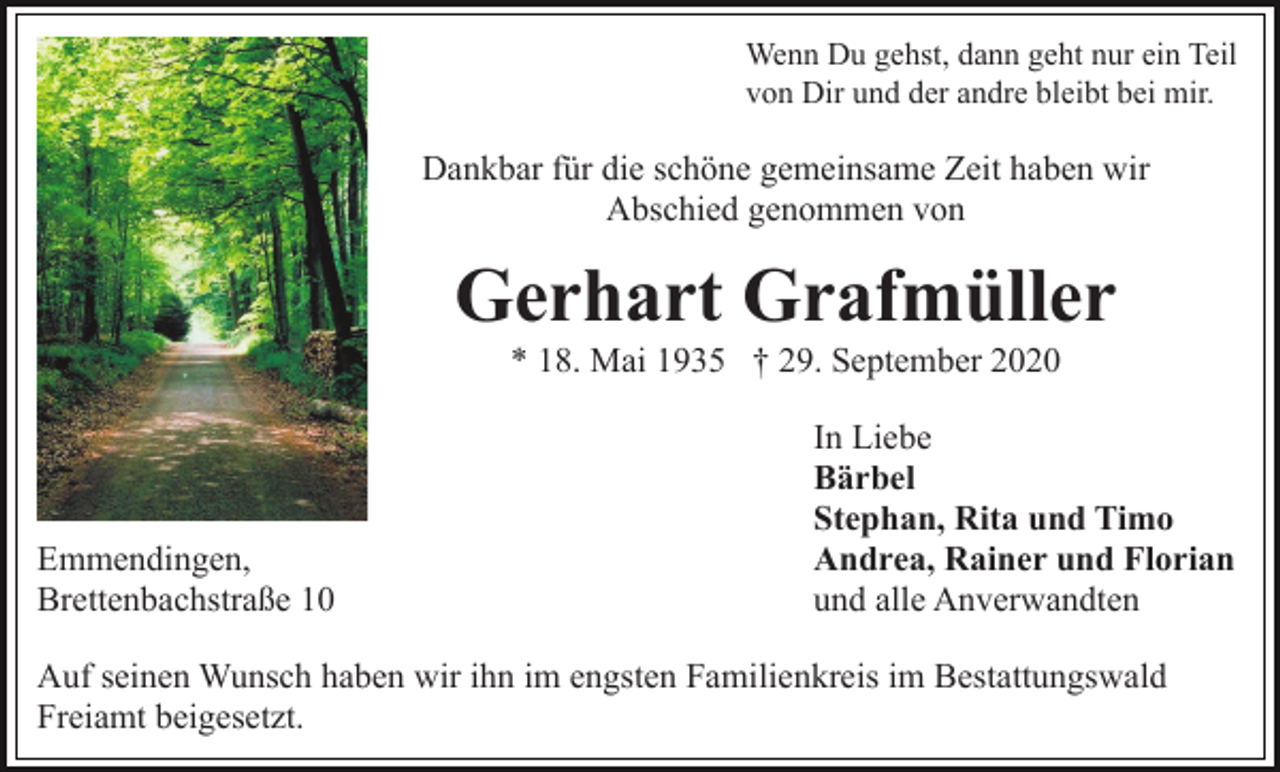 <p>Wenn Du gehst, dann geht nur ein Teil<br />von Dir und der andre bleibt bei mir.</p><p>Dankbar für die schöne gemeinsame Zeit haben wir<br />Abschied genommen von</p><p>Gerhart Grafmüller<br />* 18. Mai 1935 † 29. September 2020</p><p>Emmendingen,<br />Brettenbachstraße 10</p><p>In Liebe<br />Bärbel<br />Stephan, Rita und Timo<br />Andrea, Rainer und Florian<br />und alle Anverwandten</p><p>Auf seinen Wunsch haben wir ihn im engsten Familienkreis im Bestattungswald<br />Freiamt beigesetzt.</p>