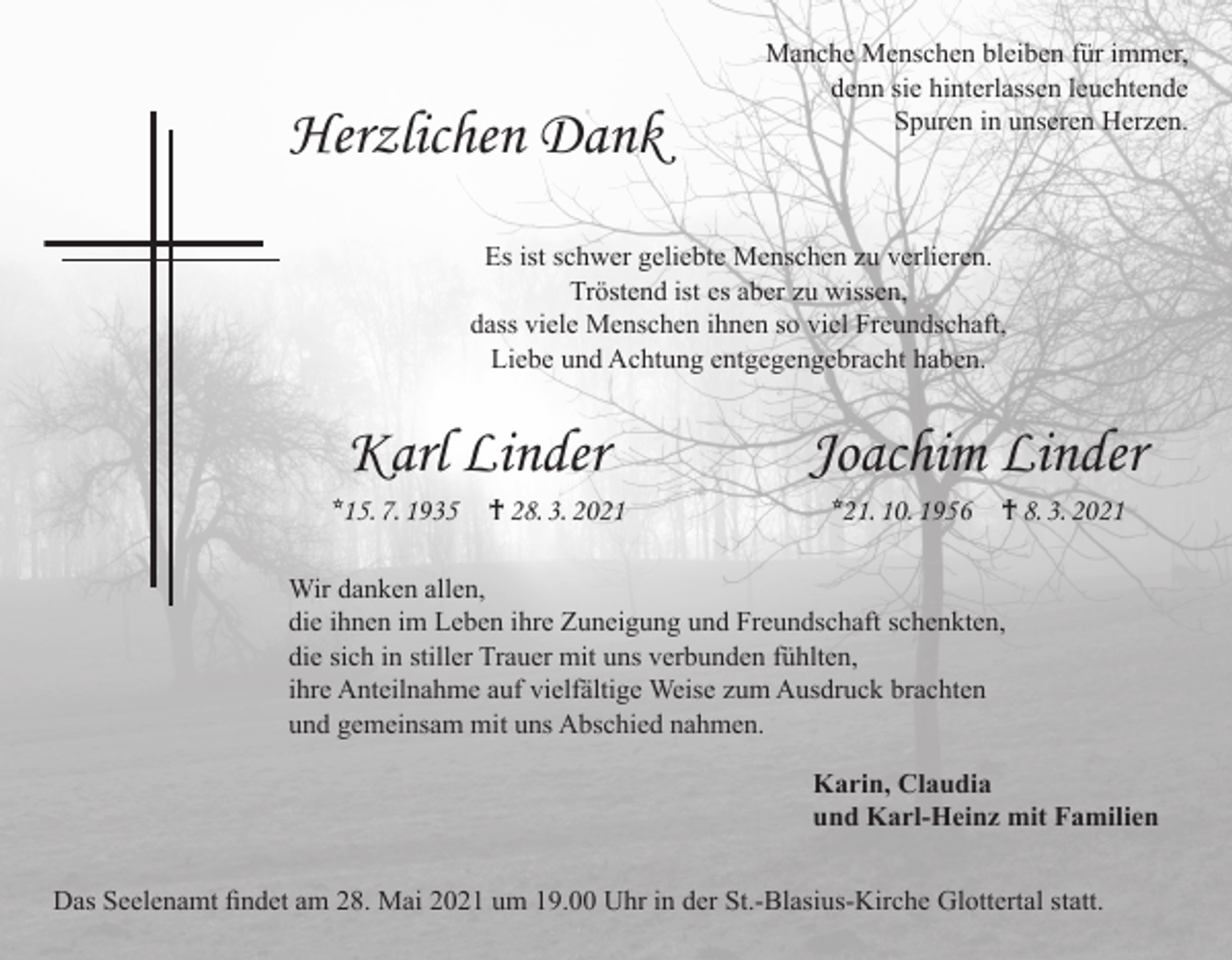 <p>Herzlichen Dank</p><p>Manche Menschen bleiben für immer,<br />denn sie hinterlassen leuchtende<br />Spuren in unseren Herzen.</p><p>Es ist schwer geliebte Menschen zu verlieren.<br />Tröstend ist es aber zu wissen,<br />dass viele Menschen ihnen so viel Freundschaft,<br />Liebe und Achtung entgegengebracht haben.</p><p>Karl Linder</p><p>*15. 7. 1935 † 28. 3. 2021</p><p>Joachim Linder<br />*21. 10. 1956 † 8. 3. 2021</p><p>Wir danken allen,<br />die ihnen im Leben ihre Zuneigung und Freundschaft schenkten,<br />die sich in stiller Trauer mit uns verbunden fühlten,<br />ihre Anteilnahme auf vielfältige Weise zum Ausdruck brachten<br />und gemeinsam mit uns Abschied nahmen.<br />Karin, Claudia<br />und Karl-Heinz mit Familien<br />Das Seelenamt findet am 28. Mai 2021 um 19.00 Uhr in der St.-Blasius-Kirche Glottertal statt.</p>