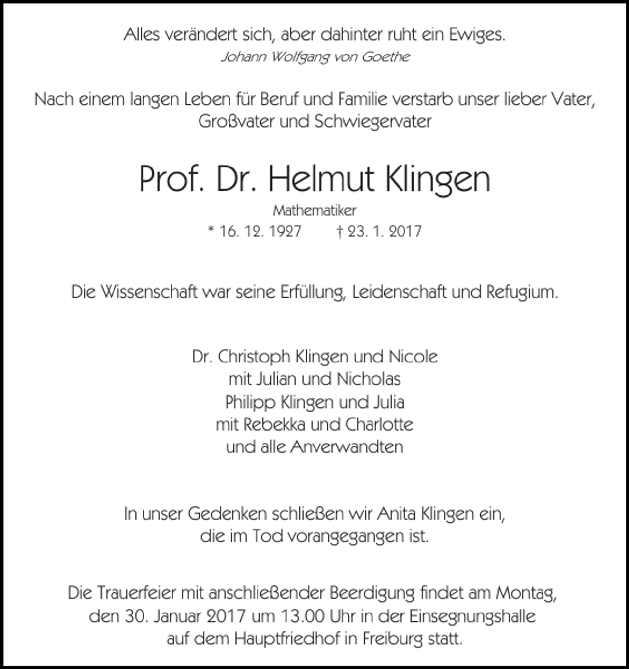 <p>Alles verändert sich, aber dahinter ruht ein Ewiges.<br />Johann Wolfgang von Goethe</p><p>Nach einem langen Leben für Beruf und Familie verstarb unser lieber Vater,<br />Großvater und Schwiegervater</p><p>Prof. Dr. Helmut Klingen<br />Mathematiker<br />* 16. 12. 1927<br />† 23. 1. 2017</p><p>Die Wissenschaft war seine Erfüllung, Leidenschaft und Refugium.<br />Dr. Christoph Klingen und Nicole<br />mit Julian und Nicholas<br />Philipp Klingen und Julia<br />mit Rebekka und Charlotte<br />und alle Anverwandten<br />In unser Gedenken schließen wir Anita Klingen ein,<br />die im Tod vorangegangen ist.<br />Die Trauerfeier mit anschließender Beerdigung findet am Montag,<br />den 30. Januar 2017 um 13.00 Uhr in der Einsegnungshalle<br />auf dem Hauptfriedhof in Freiburg statt.</p>