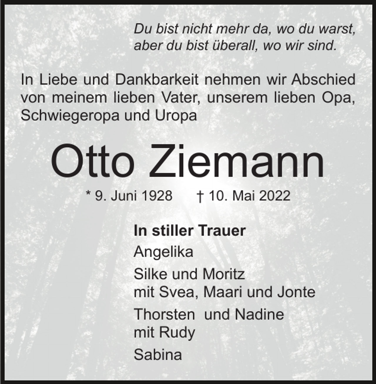 <p>Du bist nicht mehr da, wo du warst,<br />aber du bist überall, wo wir sind.</p><p>In Liebe und Dankbarkeit nehmen wir Abschied<br />von meinem lieben Vater, unserem lieben Opa,<br />Schwiegeropa und Uropa</p><p>Otto Ziemann<br />* 9. Juni 1928</p><p>† 10. Mai 2022</p><p>In stiller Trauer<br />Angelika<br />Silke und Moritz<br />mit Svea, Maari und Jonte<br />Thorsten und Nadine<br />mit Rudy<br />Sabina</p>