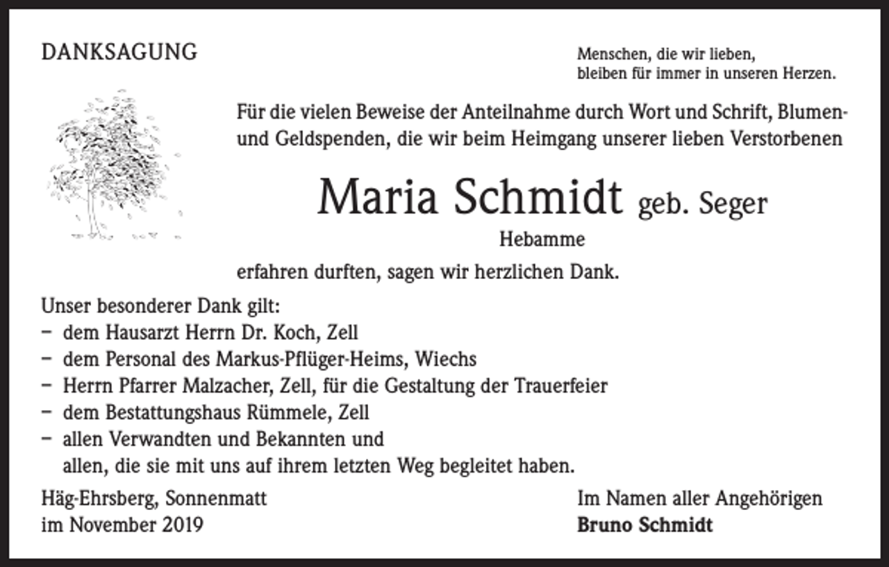 <p>DANKSAGUNG</p><p>M<br />enschen, die wir lieben,<br />bleiben für immer in unseren Herzen.</p><p>Für die vielen Beweise der Anteilnahme durch Wort und Schrift, Blumenund Geldspenden, die wir beim Heimgang unserer lieben Verstorbenen</p><p>Maria Schmidt geb. Seger</p><p>Hebamme<br />erfahren durften, sagen wir herzlichen Dank.<br />Unser besonderer Dank gilt:<br />– dem Hausarzt Herrn Dr. Koch, Zell<br />– dem Personal des Markus-Pflüger-Heims, Wiechs<br />– Herrn Pfarrer Malzacher, Zell, für die Gestaltung der Trauerfeier<br />– dem Bestattungshaus Rümmele, Zell<br />– allen Verwandten und Bekannten und<br />allen, die sie mit uns auf ihrem letzten Weg begleitet haben.<br />Häg-Ehrsberg, Sonnenmatt<br />Im Namen aller Angehörigen<br />im November 2019<br />Bruno Schmidt</p>