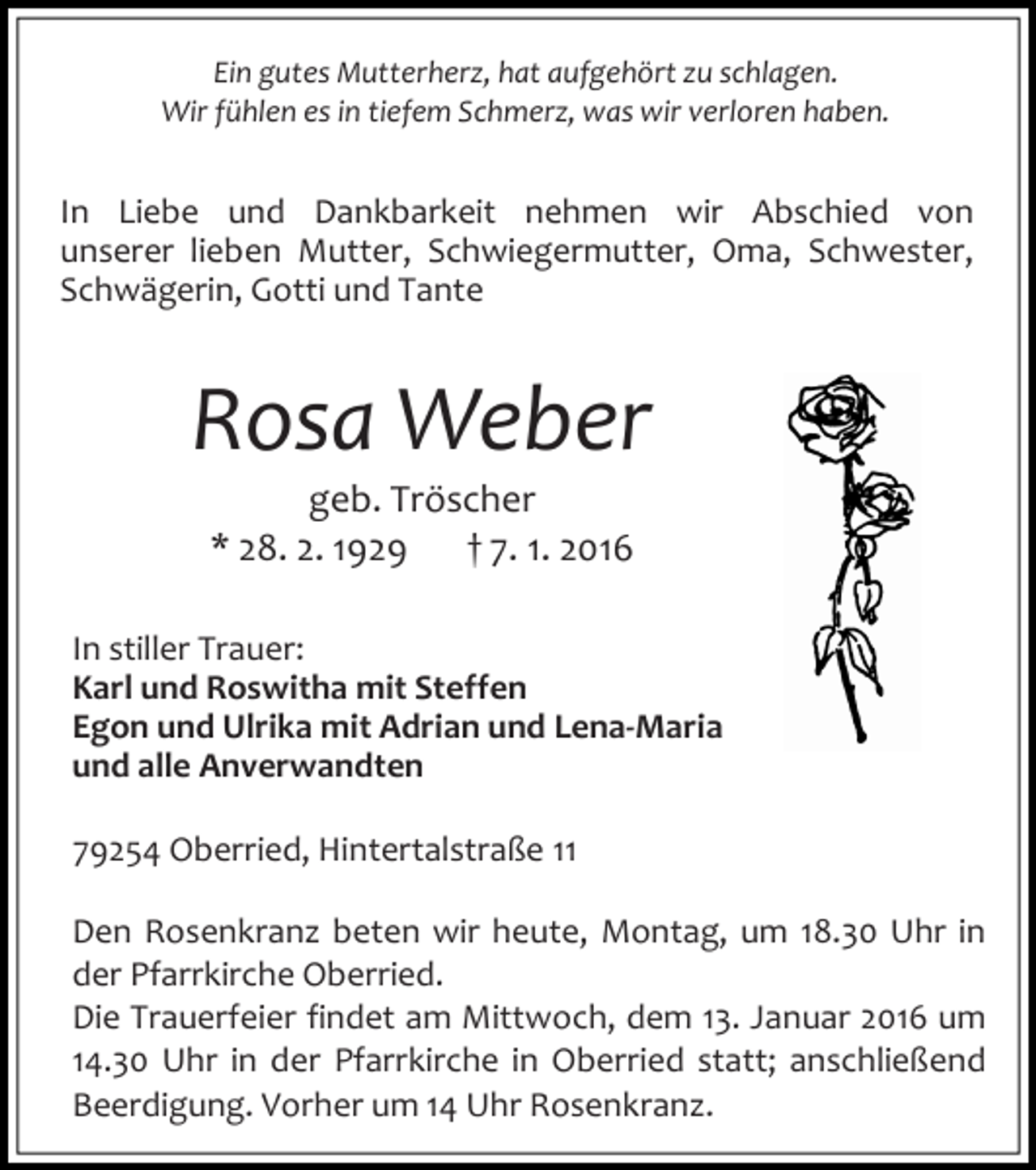 <p>Ein gutes Mutterherz, hat aufgehört zu schlagen.<br />Wir fühlen es in tiefem Schmerz, was wir verloren haben.</p><p>In Liebe und Dankbarkeit nehmen wir Abschied von<br />unserer lieben Mutter, Schwiegermutter, Oma, Schwester,<br />Schwägerin, Gotti und Tante</p><p>Rosa Weber<br />geb. Tröscher<br />* 28. 2. 1929<br />† 7. 1. 2016</p><p>In stiller Trauer:<br />Karl und Roswitha mit Steffen<br />Egon und Ulrika mit Adrian und Lena-Maria<br />und alle Anverwandten<br />79254 Oberried, Hintertalstraße 11<br />Den Rosenkranz beten wir heute, Montag, um 18.30 Uhr in<br />der Pfarrkirche Oberried.<br />Die Trauerfeier findet am Mittwoch, dem 13. Januar 2016 um<br />14.30 Uhr in der Pfarrkirche in Oberried statt; anschließend<br />Beerdigung. Vorher um 14 Uhr Rosenkranz.</p>
