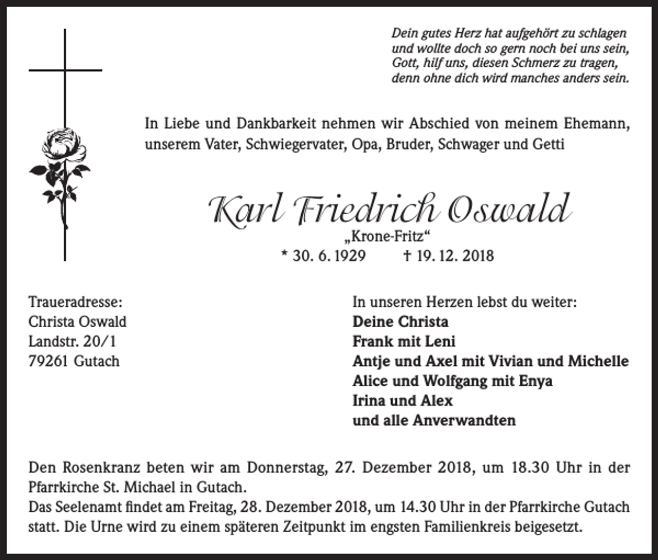 <p>Dein gutes Herz hat aufgehört zu schlagen<br />und wollte doch so gern noch bei uns sein,<br />Gott, hilf uns, diesen Schmerz zu tragen,<br />denn ohne dich wird manches anders sein.</p><p>In Liebe und Dankbarkeit nehmen wir Abschied von meinem Ehemann,<br />unserem Vater, Schwiegervater, Opa, Bruder, Schwager und Getti</p><p>Karl Friedrich Oswald<br />„Krone-Fritz“<br />* 30. 6. 1929<br />† 19. 12. 2018</p><p>Traueradresse:<br />Christa Oswald<br />Landstr. 20/1<br />79261 Gutach</p><p>In unseren Herzen lebst du weiter:<br />Deine Christa<br />Frank mit Leni<br />Antje und Axel mit Vivian und Michelle<br />Alice und Wolfgang mit Enya<br />Irina und Alex<br />und alle Anverwandten</p><p>Den Rosenkranz beten wir am Donnerstag, 27. Dezember 2018, um 18.30 Uhr in der<br />Pfarrkirche St. Michael in Gutach.<br />Das Seelenamt findet am Freitag, 28. Dezember 2018, um 14.30 Uhr in der Pfarrkirche Gutach<br />statt. Die Urne wird zu einem späteren Zeitpunkt im engsten Familienkreis beigesetzt.</p>