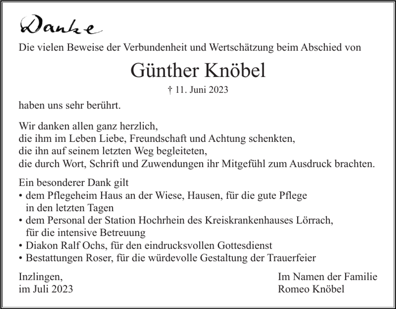 <p>Die vielen Beweise der Verbundenheit und Wertschätzung beim Abschied von</p><p>Günther Knöbel<br />† 11. Juni 2023</p><p>haben uns sehr berührt.<br />Wir danken allen ganz herzlich,<br />die ihm im Leben Liebe, Freundschaft und Achtung schenkten,<br />die ihn auf seinem letzten Weg begleiteten,<br />die durch Wort, Schrift und Zuwendungen ihr Mitgefühl zum Ausdruck brachten.<br />Ein besonderer Dank gilt<br />• dem Pflegeheim Haus an der Wiese, Hausen, für die gute Pflege<br />in<br />in den<br />den letzten<br />letzten Tagen<br />Tagen<br />• dem Personal der Station Hochrhein des Kreiskrankenhauses Lörrach,<br />fürdie<br />dieintensive<br />intensiveBetreuung<br />Betreuung<br />für<br />Diakon Ralf<br />Ralf Ochs,<br />Ochs, für<br />für den<br />den eindrucksvollen<br />eindrucksvollen Gottesdienst<br />Gottesdienst<br />• Pfarrer<br />• Bestattungen Roser, für die würdevolle Gestaltung der Trauerfeier<br />Inzlingen,<br />im Juli 2023</p><p>Im Namen der Familie<br />Romeo Knöbel</p>