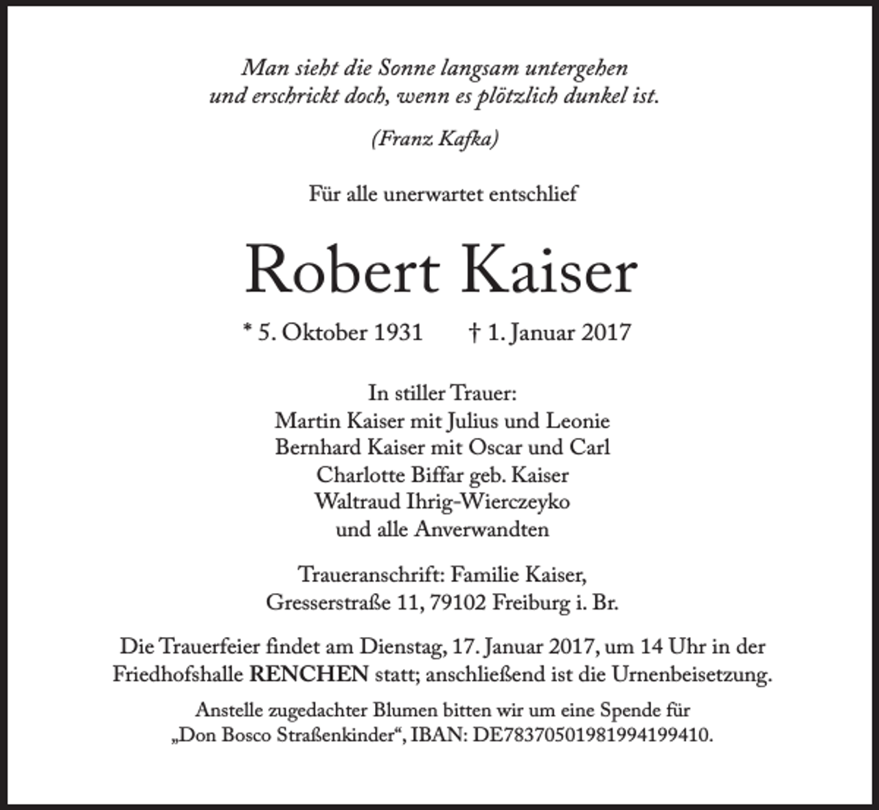 <p>Man sieht die Sonne langsam untergehen<br />und erschrickt doch, wenn es plötzlich dunkel ist.<br />(Franz Kafka)<br />Für alle unerwartet entschlief</p><p>Robert Kaiser<br />* 5. Oktober 1931</p><p>† 1. Januar 2017</p><p>In stiller Trauer:<br />Martin Kaiser mit Julius und Leonie<br />Bernhard Kaiser mit Oscar und Carl<br />Charlotte Biffar geb. Kaiser<br />Waltraud Ihrig-Wierczeyko<br />und alle Anverwandten<br />Traueranschrift: Familie Kaiser,<br />Gresserstraße 11, 79102 Freiburg i. Br.<br />Die Trauerfeier findet am Dienstag, 17. Januar 2017, um 14 Uhr in der<br />Friedhofshalle RENCHEN statt; anschließend ist die Urnenbeisetzung.<br />Anstelle zugedachter Blumen bitten wir um eine Spende für<br />„Don Bosco Straßenkinder“, IBAN: DE78370501981994199410.</p>