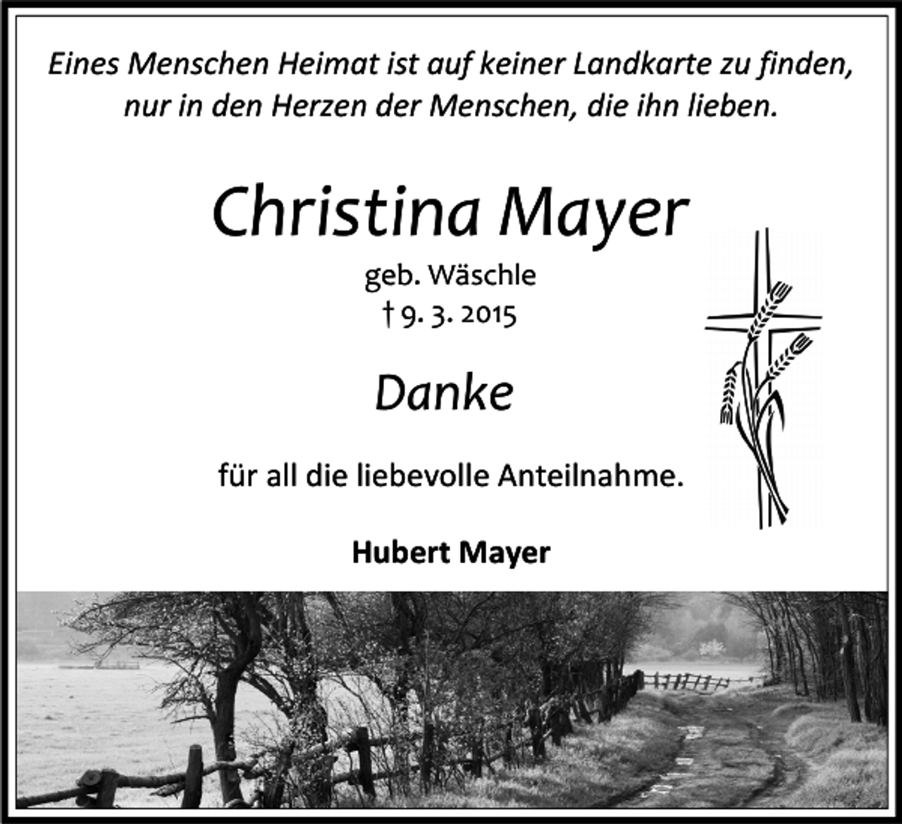 <p>Eines Menschen Heimat ist auf keiner Landkarte zu finden,<br />nur in den Herzen der Menschen, die ihn lieben.</p><p>Christina Mayer<br />geb. Wäschle<br />† 9. 3. 2015</p><p>Danke<br />für all die liebevolle Anteilnahme.<br />Hubert Mayer</p>