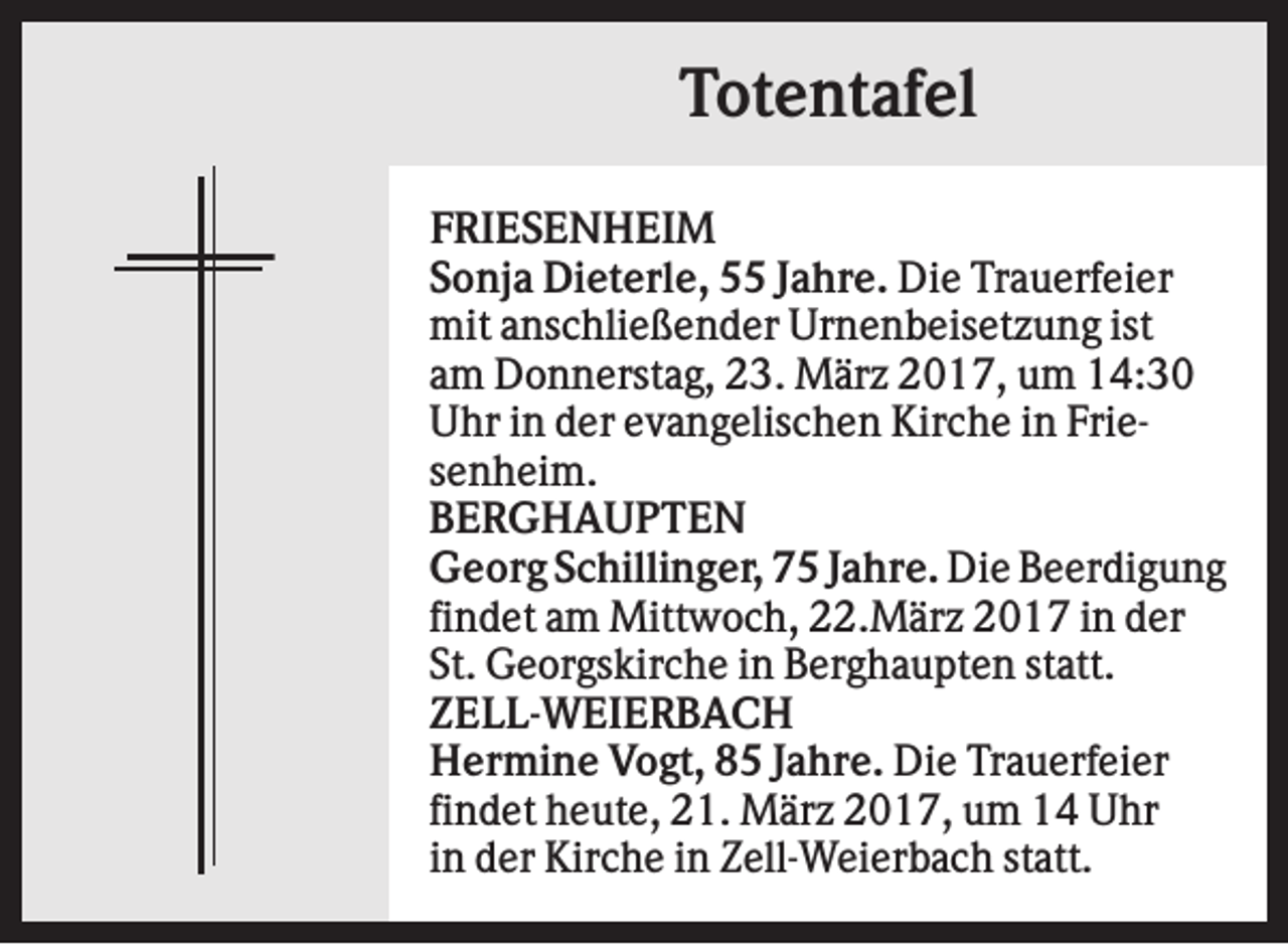 <p>Totentafel<br />FRIESENHEIM<br />Sonja Dieterle, 55 Jahre. Die Trauerfeier<br />mit anschließender Urnenbeisetzung ist<br />am Donnerstag, 23. März 2017, um 14:30<br />Uhr in der evangelischen Kirche in Friesenheim.<br />BERGHAUPTEN<br />Georg Schillinger, 75 Jahre. Die Beerdigung<br />findet am Mittwoch, 22.März 2017 in der<br />St. Georgskirche in Berghaupten statt.<br />ZELL-WEIERBACH<br />Hermine Vogt, 85 Jahre. Die Trauerfeier<br />findet heute, 21. März 2017, um 14 Uhr<br />in der Kirche in Zell-Weierbach statt.</p>