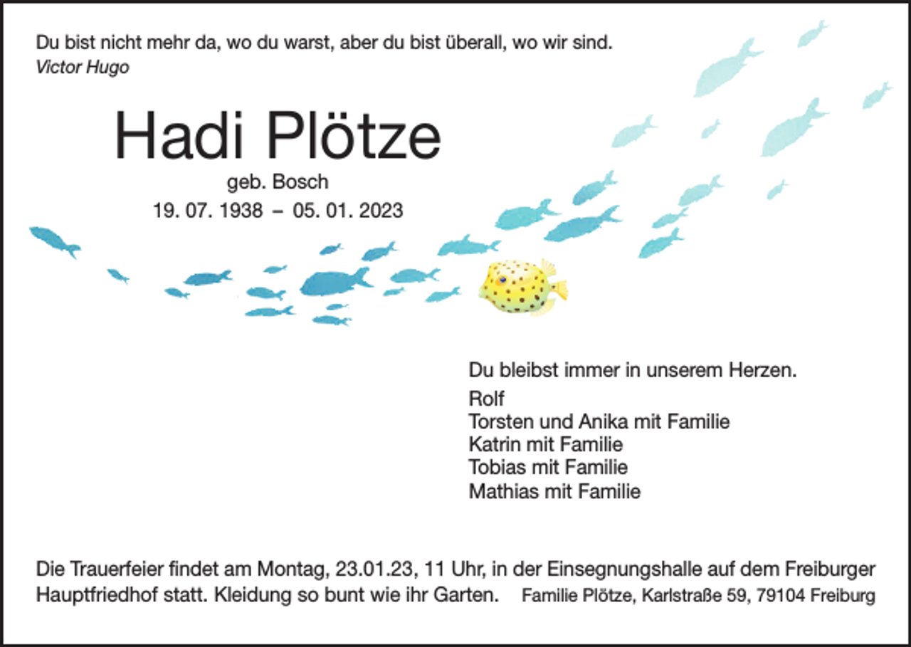 <p>Du bist nicht mehr da, wo du warst, aber du bist überall, wo wir sind.<br />Victor Hugo</p><p>Hadi Plötze<br />geb. Bosch<br />19. 07. 1938 – 05. 01. 2023</p><p>Du bleibst immer in unserem Herzen.<br />Rolf<br />Torsten und Anika mit Familie<br />Katrin mit Familie<br />Tobias mit Familie<br />Mathias mit Familie</p><p>Die Trauerfeier findet am Montag, 23.01.23, 11 Uhr, in der Einsegnungshalle auf dem Freiburger<br />Hauptfriedhof statt. Kleidung so bunt wie ihr Garten. Familie Plötze, Karlstraße 59, 79104 Freiburg</p>