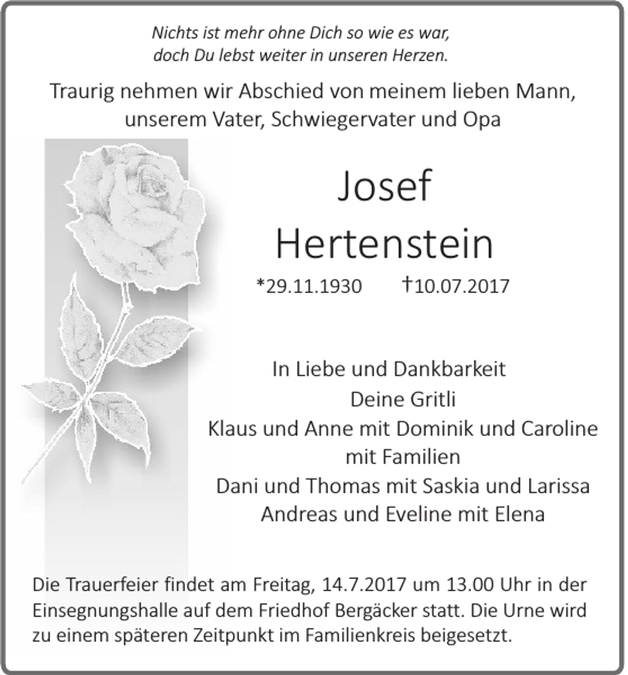 <p>Ni c hts isistt mehr<br />Nichts<br />m e hr ohne<br />o h n e Dich<br />Di c h so<br />s o wie<br />wi e es<br />es war,<br />w ar,<br />d o c h Du<br />D u llebst<br />e bs t weiter<br />w eiter iinn unseren<br />u ns er e n Herzen.<br />H erz e n.<br />doch</p><p>TTraurig<br />ra uri g nehmen<br />n e h m e n wir<br />wir Abschied<br />A bs c hi e d vvon<br />o n meinem<br />m ei n e m li lieben<br />e b e n Mann,<br />M a n n,<br />unserem<br />u ns er e m Vater,<br />V at er , Schwiegervater<br />S c h wi e g er vat er und<br />u n d Opa<br />Opa</p><p>J os ef<br />Josef<br />HHertenstein<br />ert e ns tei n</p><p>**29.11.1930<br />2 9. . 1 9 3 0</p><p>1 0. 0 7. 2 0 1 7<br />††10.07.2017</p><p>IInn Liebe<br />Li e b e und<br />u n d Dankbarkeit<br />D a n k b ar keit<br />DDeine<br />ei n e Gritli<br />Gritli<br />Kl a us und<br />u n d Anne<br />A n n e mit<br />mit Dominik<br />D o mi ni k uund<br />n d Caroline<br />C ar oli n e<br />Klaus<br />mit F Familien<br />a mili e n<br />mit<br />D a ni uund<br />n d TThomas<br />h o m as mit<br />mit SSaskia<br />as ki a uund<br />n d LLarissa<br />ariss a<br />Dani<br />A n dr e as und<br />u n d EEveline<br />v eli n e mit<br />mit Elena<br />El e n a<br />Andreas<br />Die<br />Di<br />e TTrauerfeier<br />ra u erf ei er fifindet<br />n d et aam<br />m Fr<br />Freitag,<br />eit a g, 14.7.2017<br />1 4. 7. 2 0 1 7 um<br />u m 13.00<br />1 3. Uhr<br />U hr iinn der<br />d er<br />Ei<br />ns e g n u n gs h all e aauf<br />uf dem<br />d e m Fri<br />e d h of Bergäcker<br />B er g ä c k er sstatt.<br />tat t. Die<br />Di e Urne<br />Ur n e wird<br />wird<br />Einsegnungshalle<br />Friedhof<br />zu<br />z u einem<br />ei n e m sspäteren<br />p ät ere n ZZeitpunkt<br />eit p u n kt iim<br />m FFamilienkreis<br />a mili e n kr eis beigesetzt.<br />b ei g es etzt.</p>