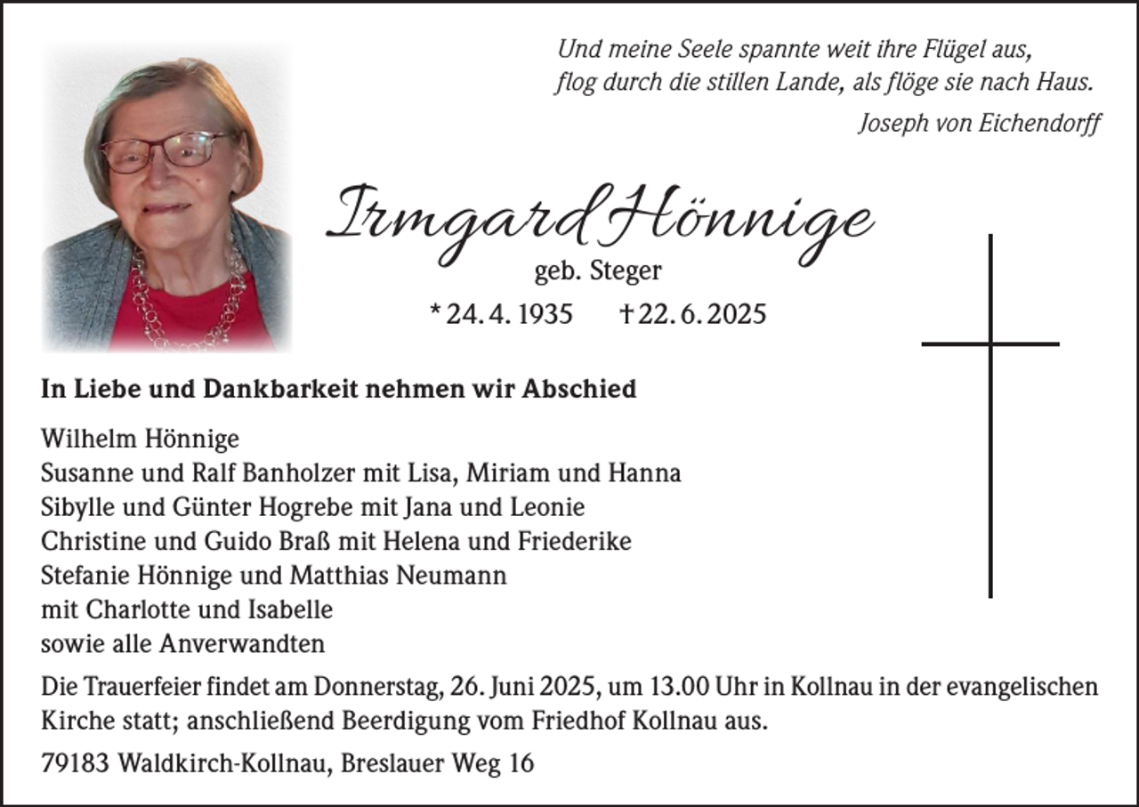 <p>Und meine Seele spannte weit ihre Flügel aus,<br />flog durch die stillen Lande, als flöge sie nach Haus.</p><p>Joseph von Eichendorff</p><p>Irmgard Hönnige<br />geb. Steger<br />* 24. 4. 1935<br />† 22. 6. 2025</p><p>In Liebe und Dankbarkeit nehmen wir Abschied<br />Wilhelm Hönnige<br />Susanne und Ralf Banholzer mit Lisa, Miriam und Hanna<br />Sibylle und Günter Hogrebe mit Jana und Leonie<br />Christine und Guido Braß mit Helena und Friederike<br />Stefanie Hönnige und Matthias Neumann<br />mit Charlotte und Isabelle<br />sowie alle Anverwandten<br />Die Trauerfeier findet am Donnerstag, 26. Juni 2025, um 13.00 Uhr in Kollnau in der evangelischen<br />Kirche statt; anschließend Beerdigung vom Friedhof Kollnau aus.<br />79183 Waldkirch-Kollnau, Breslauer Weg 16</p>