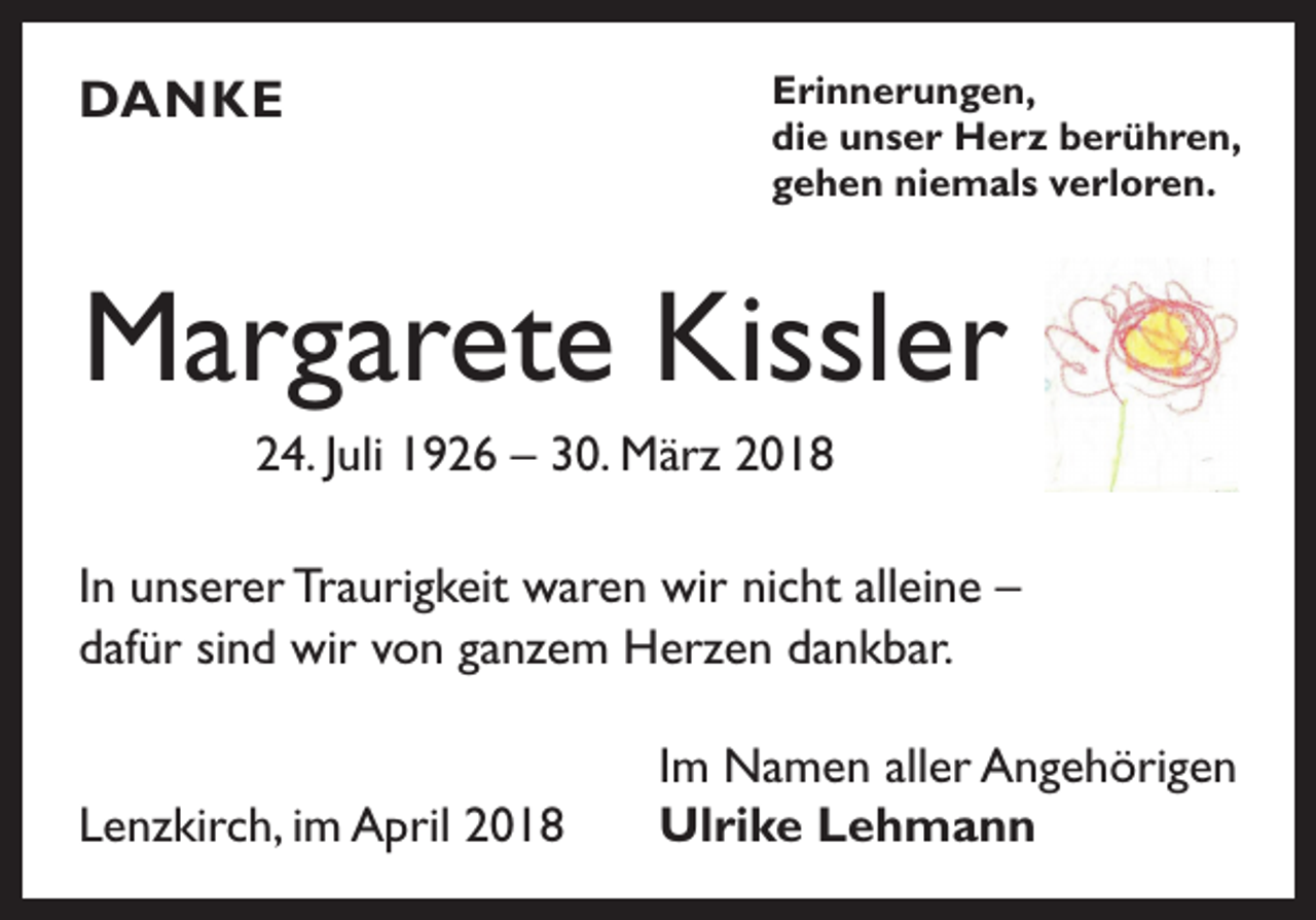 <p>DANKE</p><p>Erinnerungen,<br />die unser Herz berühren,<br />gehen niemals verloren.</p><p>Margarete Kissler<br />24. Juli 1926 – 30. März 2018<br />In unserer Traurigkeit waren wir nicht alleine –<br />dafür sind wir von ganzem Herzen dankbar.<br />Lenzkirch, im April 2018</p><p>Im Namen aller Angehörigen<br />Ulrike Lehmann</p>