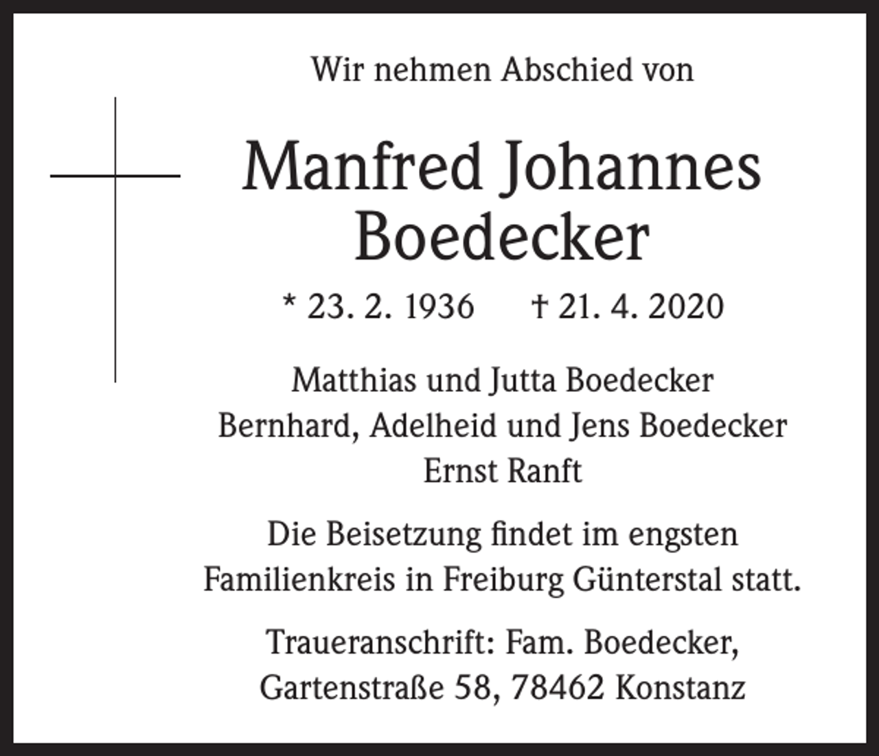 <p>Wir nehmen Abschied von</p><p>Manfred Johannes<br />Boedecker<br />* 23. 2. 1936</p><p>† 21. 4. 2020</p><p>Matthias und Jutta Boedecker<br />Bernhard, Adelheid und Jens Boedecker<br />Ernst Ranft<br />Die Beisetzung findet im engsten<br />Familienkreis in Freiburg Günterstal statt.<br />Traueranschrift: Fam. Boedecker,<br />Gartenstraße 58, 78462 Konstanz</p>