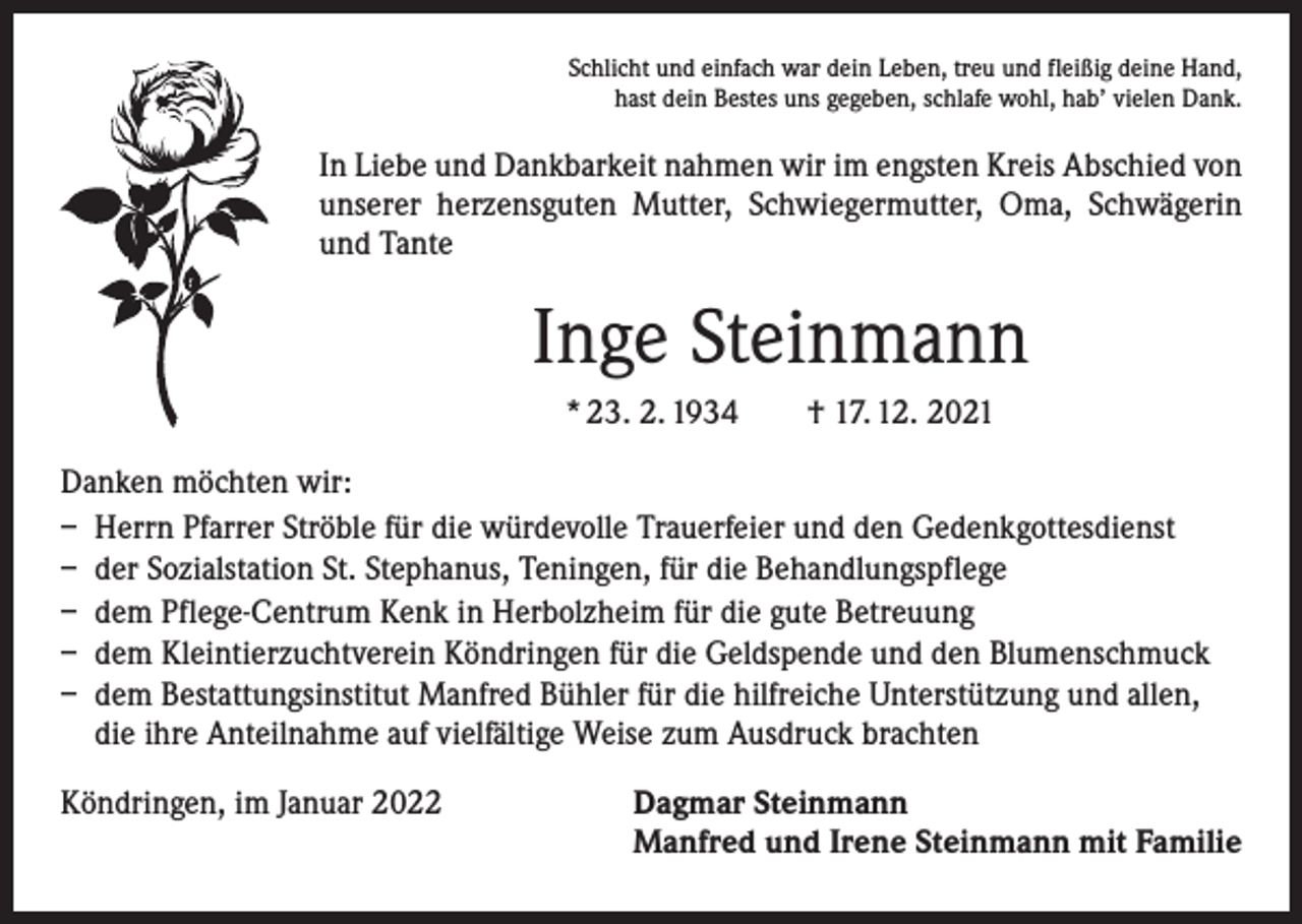 <p>Schlicht und einfach war dein Leben, treu und fleißig deine Hand,<br />hast dein Bestes uns gegeben, schlafe wohl, hab’ vielen Dank.</p><p>In Liebe und Dankbarkeit nahmen wir im engsten Kreis Abschied von<br />unserer herzensguten Mutter, Schwiegermutter, Oma, Schwägerin<br />und Tante</p><p>Inge Steinmann<br />* 23. 2. 1934 † 17. 12. 2021<br />Danken möchten wir:<br />– Herrn Pfarrer Ströble für die würdevolle Trauerfeier und den Gedenkgottesdienst<br />– der Sozialstation St. Stephanus, Teningen, für die Behandlungspflege<br />– dem Pflege-Centrum Kenk in Herbolzheim für die gute Betreuung<br />– dem Kleintierzuchtverein Köndringen für die Geldspende und den Blumenschmuck<br />– dem Bestattungsinstitut Manfred Bühler für die hilfreiche Unterstützung und allen,<br />die ihre Anteilnahme auf vielfältige Weise zum Ausdruck brachten<br />Köndringen, im Januar 2022</p><p>Dagmar Steinmann<br />Manfred und Irene Steinmann mit Familie</p>