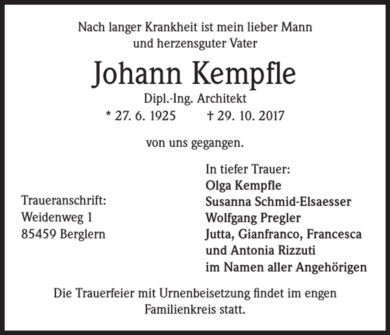 <p>Nach langer Krankheit ist mein lieber Mann<br />und herzensguter Vater</p><p>Johann Kempfle<br />Dipl.-Ing. Architekt<br />* 27. 6. 1925<br />† 29. 10. 2017<br />von uns gegangen.</p><p>Traueranschrift:<br />Weidenweg 1<br />85459 Berglern</p><p>In tiefer Trauer:<br />Olga Kempfle<br />Susanna Schmid-Elsaesser<br />Wolfgang Pregler<br />Jutta, Gianfranco, Francesca<br />und Antonia Rizzuti<br />im Namen aller Angehörigen</p><p>Die Trauerfeier mit Urnenbeisetzung findet im engen<br />Familienkreis statt.</p>