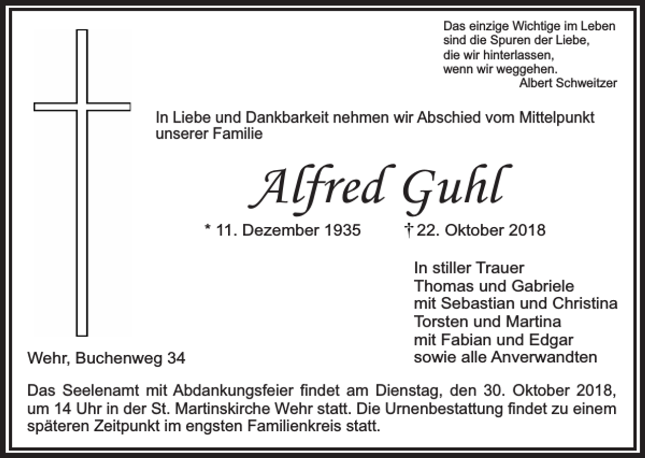 <p>Das einzige Wichtige im Leben<br />sind die Spuren der Liebe,<br />die wir hinterlassen,<br />wenn wir weggehen.<br />Albert Schweitzer</p><p>In Liebe und Dankbarkeit nehmen wir Abschied vom Mittelpunkt<br />unserer Familie</p><p>Alfred Guhl<br />* 11. Dezember 1935</p><p>Wehr, Buchenweg 34</p><p>22. Oktober 2018<br />In stiller Trauer<br />Thomas und Gabriele<br />mit Sebastian und Christina<br />Torsten und Martina<br />mit Fabian und Edgar<br />sowie alle Anverwandten</p><p>Das Seelenamt mit Abdankungsfeier findet am Dienstag, den 30. Oktober 2018,<br />um 14 Uhr in der St. Martinskirche Wehr statt. Die Urnenbestattung findet zu einem<br />späteren Zeitpunkt im engsten Familienkreis statt.</p>