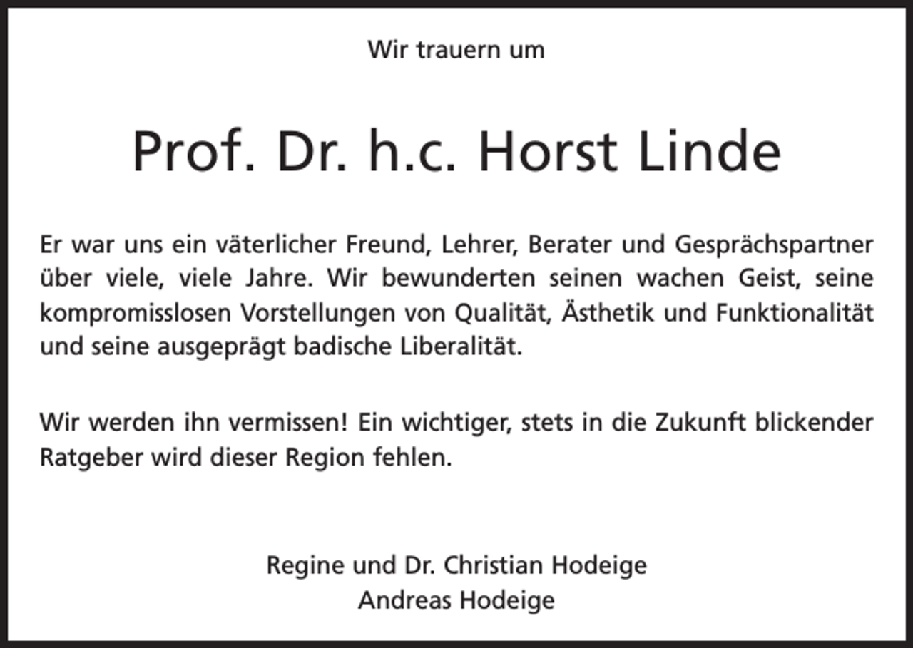 <p>Wir trauern um</p><p>Prof. Dr. h.c. Horst Linde<br />Er war uns ein väterlicher Freund, Lehrer, Berater und Gesprächspartner<br />über viele, viele Jahre. Wir bewunderten seinen wachen Geist, seine<br />­ sthetik und Funktionalität<br />­kompromisslosen Vorstellungen von Qualität, Ä<br />und seine ausgeprägt badische L­ iberalität.<br />Wir werden ihn vermissen! Ein wichtiger, stets in die Zukunft blickender<br />Ratgeber wird dieser Region fehlen.</p><p>Regine und Dr. Christian Hodeige<br />Andreas Hodeige</p>