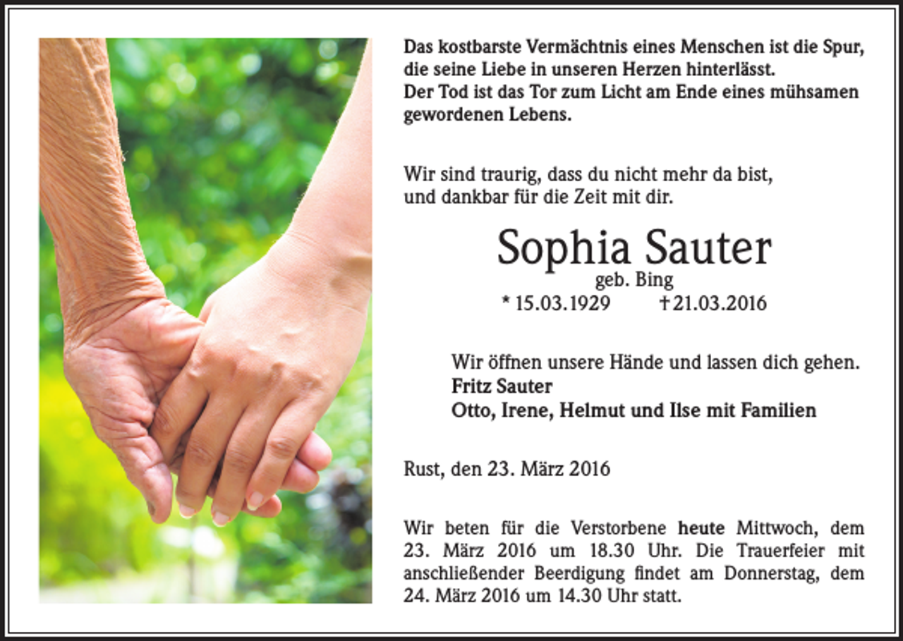 <p>Das kostbarste Vermächtnis eines Menschen ist die Spur,<br />die seine Liebe in unseren Herzen hinterlässt.<br />Der Tod ist das Tor zum Licht am Ende eines mühsamen<br />gewordenen Lebens.</p><p>Wir sind traurig, dass du nicht mehr da bist,<br />und dankbar für die Zeit mit dir.</p><p>Sophia<br />Sauter<br />geb. Bing<br />* 15.03.1929</p><p>† 21.03.2016</p><p>Wir öffnen unsere Hände und lassen dich gehen.<br />Fritz Sauter<br />Otto, Irene, Helmut und Ilse mit Familien<br />Rust, den 23. März 2016<br />Wir beten für die Verstorbene heute Mittwoch, dem<br />23. März 2016 um 18.30 Uhr. Die Trauerfeier mit<br />anschließender Beerdigung findet am Donnerstag, dem<br />24. März 2016 um 14.30 Uhr statt.</p>