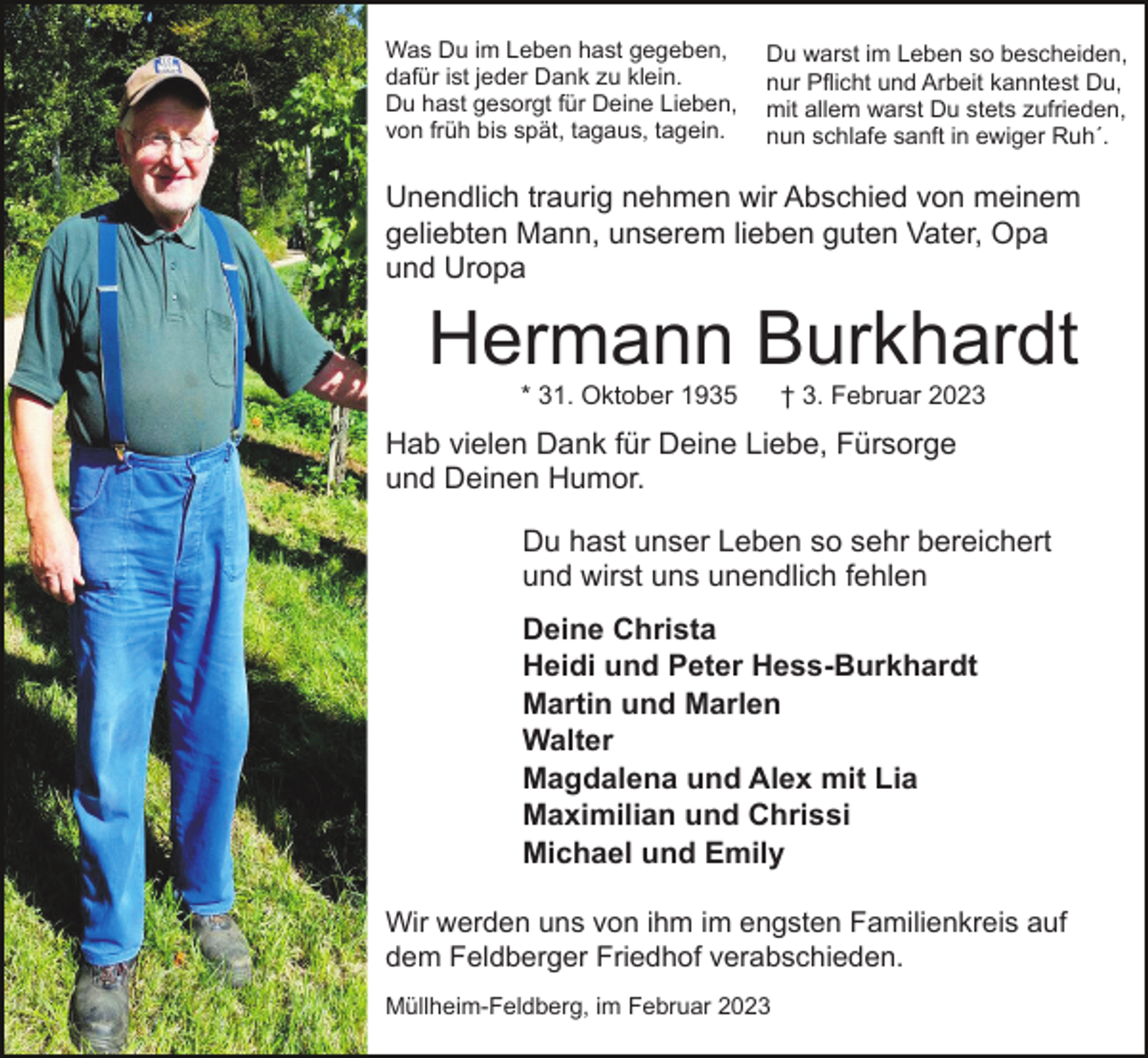 <p>Was Du im Leben hast gegeben,<br />dafür ist jeder Dank zu klein.<br />Du hast gesorgt für Deine Lieben,<br />von früh bis spät, tagaus, tagein.</p><p>Du warst im Leben so bescheiden,<br />nur Pflicht und Arbeit kanntest Du,<br />mit allem warst Du stets zufrieden,<br />nun schlafe sanft in ewiger Ruh´.</p><p>Unendlich traurig nehmen wir Abschied von meinem<br />geliebten Mann, unserem lieben guten Vater, Opa<br />und Uropa</p><p>Hermann Burkhardt<br />* 31. Oktober 1935</p><p>† 3. Februar 2023</p><p>Hab vielen Dank für Deine Liebe, Fürsorge<br />und Deinen Humor.<br />Du hast unser Leben so sehr bereichert<br />und wirst uns unendlich fehlen<br />Deine Christa<br />Heidi und Peter Hess-Burkhardt<br />Martin und Marlen<br />Walter<br />Magdalena und Alex mit Lia<br />Maximilian und Chrissi<br />Michael und Emily<br />Wir werden uns von ihm im engsten Familienkreis auf<br />dem Feldberger Friedhof verabschieden.<br />Müllheim-Feldberg, im Februar 2023</p>