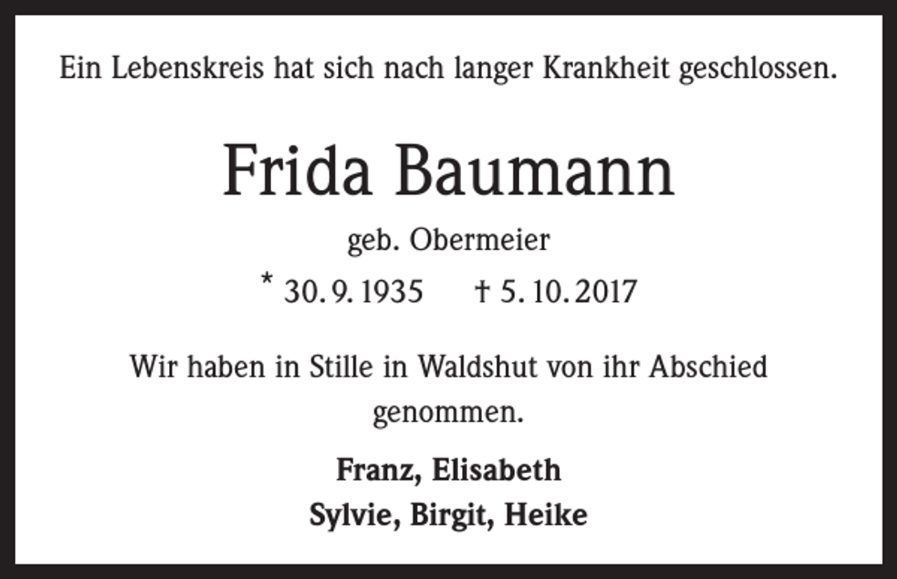 <p>Ein Lebenskreis hat sich nach langer Krankheit geschlossen.</p><p>Frida Baumann<br />geb. Obermeier<br />* 30. 9. 1935 † 5. 10. 2017<br />Wir haben in Stille in Waldshut von ihr Abschied<br />genommen.<br />Franz, Elisabeth<br />Sylvie, Birgit, Heike</p>