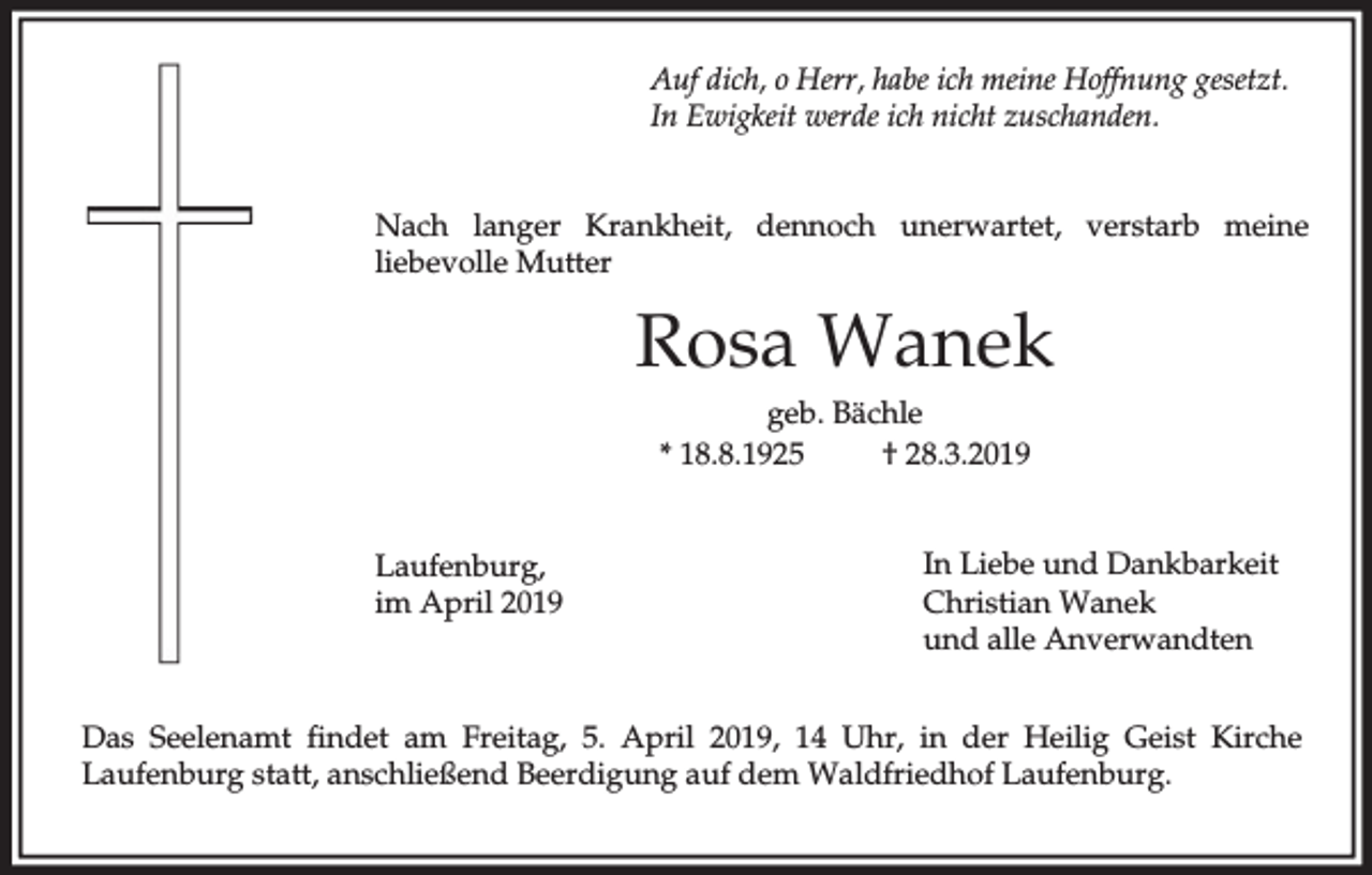 <p>Auf dich, o Herr, habe ich meine Hoffnung gesetzt.<br />In Ewigkeit werde ich nicht zuschanden.<br />Nach langer Krankheit, dennoch unerwartet, verstarb meine<br />liebevolle Mutter</p><p>Rosa Wanek<br />geb. Bächle<br />* 18.8.1925<br />† 28.3.2019<br />Laufenburg,<br />im April 2019</p><p>In Liebe und Dankbarkeit<br />Christian Wanek<br />und alle Anverwandten</p><p>Das Seelenamt findet am Freitag, 5. April 2019, 14 Uhr, in der Heilig Geist Kirche<br />Laufenburg statt, anschließend Beerdigung auf dem Waldfriedhof Laufenburg.</p>