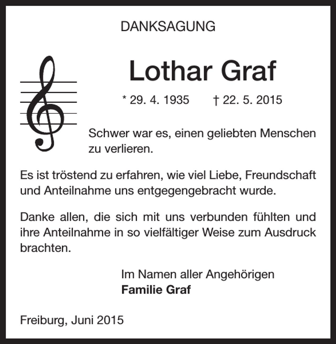 <p>DANKSAGUNG</p><p>Lothar Graf<br />* 29. 4. 1935 † 22. 5. 2015<br />Schwer war es, einen geliebten Menschen<br />zu verlieren.<br />Es ist tröstend zu erfahren, wie viel Liebe, Freundschaft<br />und Anteilnahme uns entgegengebracht wurde.<br />Danke allen, die sich mit uns verbunden fühlten und<br />ihre Anteilnahme in so vielfältiger Weise zum Ausdruck<br />brachten.<br />Im Namen aller Angehörigen<br />Familie Graf<br />Freiburg, Juni 2015</p>