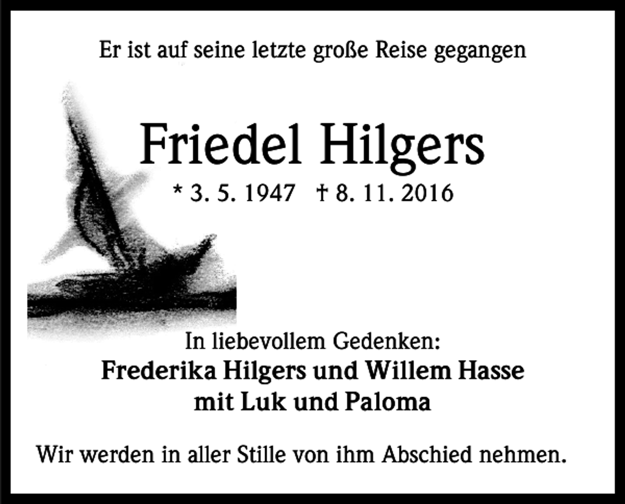 <p>Er ist auf seine letzte große Reise gegangen</p><p>Friedel Hilgers<br />* 3. 5. 1947 † 8. 11. 2016</p><p>In liebevollem Gedenken:<br />Frederika Hilgers und Willem Hasse<br />mit Luk und Paloma<br />Wir werden in aller Stille von ihm Abschied nehmen.</p>