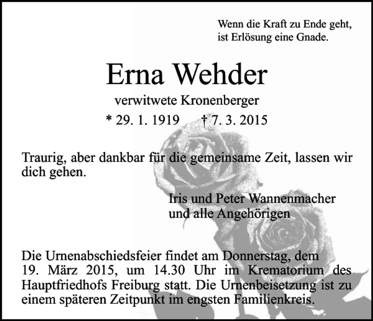 <p>Wenn die Kraft zu Ende geht,<br />ist Erlösung eine Gnade.</p><p>Erna Wehder</p><p>verwitwete Kronenberger<br />* 29. 1. 1919<br />† 7. 3. 2015<br />Traurig, aber dankbar für die gemeinsame Zeit, lassen wir<br />dich gehen.<br />Iris und Peter Wannenmacher<br />und alle Angehörigen<br />Die Urnenabschiedsfeier findet am Donnerstag, dem<br />19. März 2015, um 14.30 Uhr im Krematorium des<br />Hauptfriedhofs Freiburg statt. Die Urnenbeisetzung ist zu<br />einem späteren Zeitpunkt im engsten Familienkreis.</p>