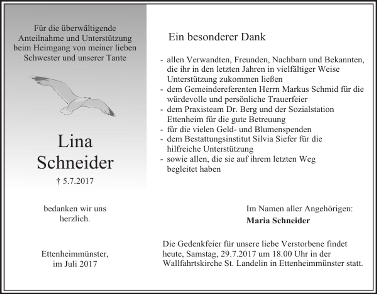 <p>Für die überwältigende<br />Anteilnahme und Unterstützung<br />beim Heimgang von meiner lieben<br />Schwester und unserer Tante</p><p>Lina<br />Schneider</p><p>Ein besonderer Dank<br />- allen Verwandten, Freunden, Nachbarn und Bekannten,<br />die ihr in den letzten Jahren in vielfältiger Weise<br />Unterstützung zukommen ließen<br />- dem Gemeindereferenten Herrn Markus Schmid für die<br />würdevolle und persönliche Trauerfeier<br />- dem Praxisteam Dr. Berg und der Sozialstation<br />Ettenheim für die gute Betreuung<br />- für die vielen Geld- und Blumenspenden<br />- dem Bestattungsinstitut Silvia Siefer für die<br />hilfreiche Unterstützung<br />- sowie allen, die sie auf ihrem letzten Weg<br />begleitet haben</p><p>† 5.7.2017<br />bedanken wir uns<br />herzlich.</p><p>Ettenheimmünster,<br />im Juli 2017</p><p>Im Namen aller Angehörigen:<br />Maria Schneider<br />Die Gedenkfeier für unsere liebe Verstorbene findet<br />heute, Samstag, 29.7.2017 um 18.00 Uhr in der<br />Wallfahrtskirche St. Landelin in Ettenheimmünster statt.</p>