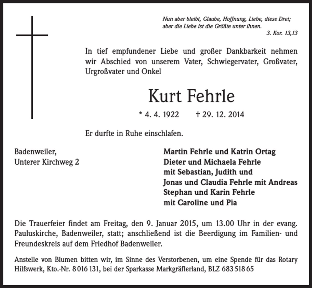 <p>Nun aber bleibt, Glaube, Hoffnung, Liebe, diese Drei;<br />aber die Liebe ist die Größte unter ihnen.</p><p>3. Kor. 13,13</p><p>In tief empfundener Liebe und großer Dankbarkeit nehmen<br />wir Abschied von unserem Vater, Schwiegervater, Großvater,<br />­Urgroßvater und Onkel</p><p>Kurt Fehrle<br />* 4. 4. 1922 † 29. 12. 2014<br />Er durfte in Ruhe einschlafen.<br />Badenweiler,<br />Martin Fehrle und Katrin Ortag<br />Unterer Kirchweg 2 Dieter und Michaela Fehrle<br />mit Sebastian, Judith und<br />Jonas und Claudia Fehrle mit Andreas<br />Stephan und Karin Fehrle<br />mit Caroline und Pia<br />Die Trauerfeier findet am Freitag, den 9. Januar 2015, um 13.00 Uhr in der evang.<br />Pauluskirche, Badenweiler, statt; anschließend ist die Beerdigung im Familien- und<br />Freundeskreis auf dem Friedhof Badenweiler.<br />Anstelle von Blumen bitten wir, im Sinne des Verstorbenen, um eine Spende für das Rotary<br />Hilfswerk, Kto.-Nr. 8 016 131, bei der Sparkasse Markgräflerland, BLZ 683 518 65</p>