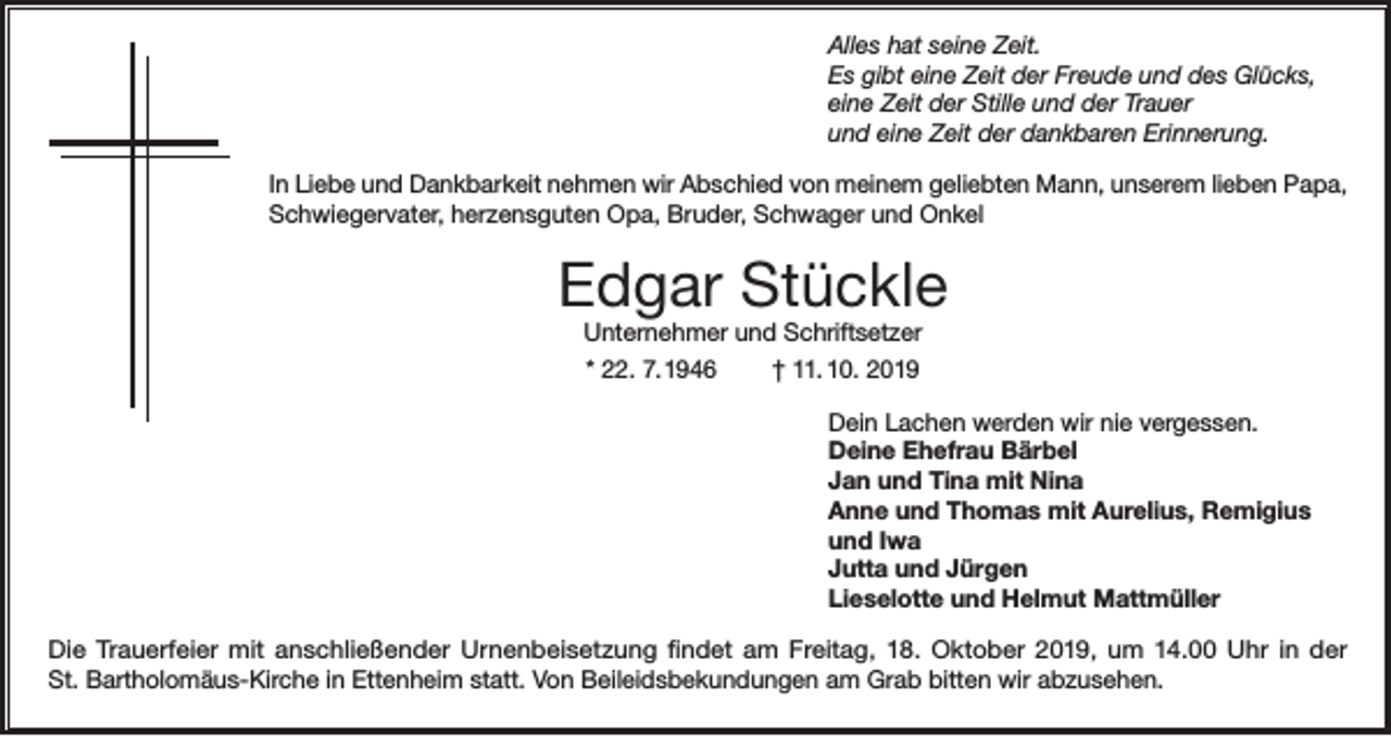 <p>Alles hat seine Zeit.<br />Es gibt eine Zeit der Freude und des Glücks,<br />eine Zeit der Stille und der Trauer<br />und eine Zeit der dankbaren Erinnerung.<br />In Liebe und Dankbarkeit nehmen wir Abschied von meinem geliebten Mann, unserem lieben Papa,<br />Schwiegervater, herzensguten Opa, Bruder, Schwager und Onkel</p><p>Edgar Stückle<br />Unternehmer und Schriftsetzer<br />* 22. 7. 1946<br />† 11. 10. 2019<br />Dein Lachen werden wir nie vergessen.<br />Deine Ehefrau Bärbel<br />Jan und Tina mit Nina<br />Anne und Thomas mit Aurelius, Remigius<br />und Iwa<br />Jutta und Jürgen<br />Lieselotte und Helmut Mattmüller<br />Die Trauerfeier mit anschließender Urnenbeisetzung findet am Freitag, 18. Oktober 2019, um 14.00 Uhr in der<br />St. Bartholomäus-Kirche in Ettenheim statt. Von Beileidsbekundungen am Grab bitten wir abzusehen.</p>