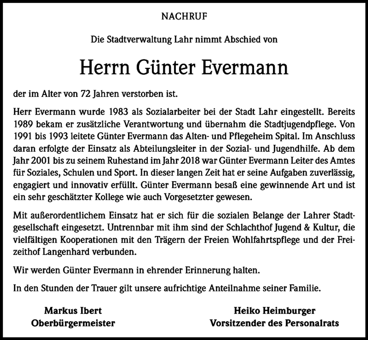<p>NACHRUF<br />Die Stadtverwaltung Lahr nimmt Abschied von</p><p>Herrn Günter Evermann<br />der im Alter von 72 Jahren verstorben ist.<br />Herr Evermann wurde 1983 als Sozialarbeiter bei der Stadt Lahr eingestellt. Bereits<br />1989 bekam er zusätzliche Verantwortung und übernahm die Stadtjugendpflege. Von<br />1991 bis 1993 leitete Günter Evermann das Alten- und Pflegeheim Spital. Im Anschluss<br />daran erfolgte der Einsatz als Abteilungsleiter in der Sozial- und Jugendhilfe. Ab dem<br />Jahr 2001 bis zu seinem Ruhestand im Jahr 2018 war Günter Evermann Leiter des Amtes<br />für Soziales, Schulen und Sport. In dieser langen Zeit hat er seine Aufgaben zuverlässig,<br />engagiert und innovativ erfüllt. Günter Evermann besaß eine gewinnende Art und ist<br />ein sehr geschätzter Kollege wie auch Vorgesetzter gewesen.<br />Mit außerordentlichem Einsatz hat er sich für die sozialen Belange der Lahrer Stadtgesellschaft eingesetzt. Untrennbar mit ihm sind der Schlachthof Jugend &amp; Kultur, die<br />vielfältigen Kooperationen mit den Trägern der Freien Wohlfahrtspflege und der Freizeithof Langenhard verbunden.<br />Wir werden Günter Evermann in ehrender Erinnerung halten.<br />In den Stunden der Trauer gilt unsere aufrichtige Anteilnahme seiner Familie.</p><p>Markus Ibert<br />Oberbürgermeister</p><p>Heiko Heimburger<br />Vorsitzender des Personalrats</p>