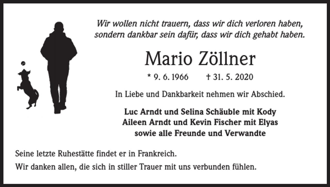 <p>Wir wollen nicht trauern, dass wir dich verloren haben,<br />sondern dankbar sein dafür, dass wir dich gehabt haben.</p><p>Mario Zöllner<br />* 9. 6. 1966 † 31. 5. 2020<br />In Liebe und Dankbarkeit nehmen wir Abschied.<br />Luc Arndt und Selina Schäuble mit Kody<br />Aileen Arndt und Kevin Fischer mit Elyas<br />sowie alle Freunde und Verwandte<br />Seine letzte Ruhestätte findet er in Frankreich.<br />Wir danken allen, die sich in stiller Trauer mit uns verbunden fühlen.</p>