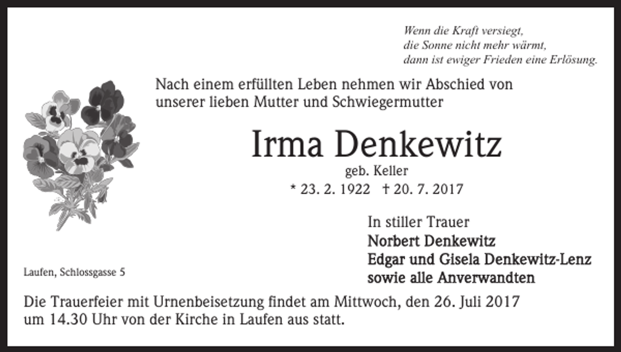 <p>We<br />n n didie<br />e Kr<br />aft v versiegt,<br />ersi e gt,<br />Wenn<br />Kraft<br />di<br />e SSonne<br />o n n e ni<br />c ht mehr<br />m e hr wärmt,<br />w är mt,<br />die<br />nicht<br />ddann<br />a n n ist<br />wi g er Frieden<br />Fri e d e n eeine<br />i n e Erlösung.<br />Erl ös u n g.<br />ist eewiger</p><p>NNach<br />a c h eieinem<br />n e m erf<br />üllt e n LLeben<br />e b e n nehmen<br />n e h m e n wir<br />wir Abschied<br />A bs c hi e d vvon<br />on<br />erfüllten<br />uunserer<br />ns er er lilieben<br />e b e n Mutter<br />M utt er uund<br />n d SSchwiegermutter<br />c h wi e g er m utt er</p><p>Irma<br />Ir m a Denkewitz<br />D e n k e wit z<br />geb.<br />g e b. Keller<br />K ell er<br />* 23.<br />2 3. 2.<br />2. †<br />† 20.<br />2 0. 7.<br />7.<br />*</p><p>IInn stiller<br />still er Trauer<br />Tr a u er<br />LLaufen,<br />a uf e n, SSchlossgasse<br />c hl oss g ass e</p><p>Di e Tr<br />Die<br />Trauerfeier<br />a u erf ei er mit<br />mit Ur<br />Urnenbeisetzung<br />n e n b eis et z u n g fifindet<br />n d et aam<br />m Mittwoch,<br />M itt w o c h, den<br />d e n 26.<br />2 6. Juli<br />J uli 2017<br />2 0 17<br />u m 14.30<br />1 4. 3 0 Uhr<br />U hr vvon<br />o n dder<br />er Kirche<br />K ir c h e iinn Laufen<br />L a uf e n aus<br />a us statt.<br />st att.<br />um</p>