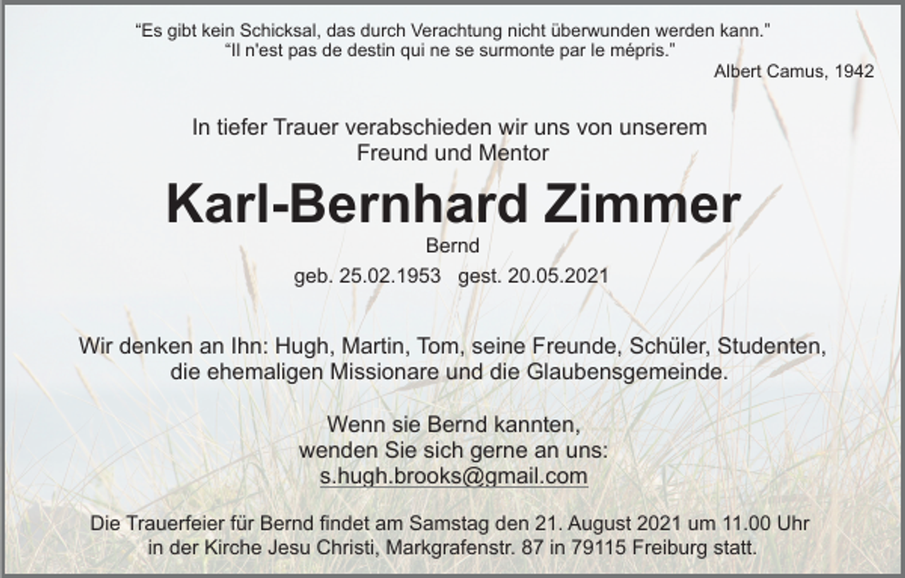<p>“Es gibt kein Schicksal, das durch Verachtung nicht überwunden werden kann.”<br />“Il n'est pas de destin qui ne se surmonte par le mépris.”<br />Albert Camus, 1942</p><p>In tiefer Trauer verabschieden wir uns von unserem<br />Freund und Mentor</p><p>Karl-Bernhard Zimmer<br />Bernd<br />geb. 25.02.1953 gest. 20.05.2021</p><p>Wir denken an Ihn: Hugh, Martin, Tom, seine Freunde, Schüler, Studenten,<br />die ehemaligen Missionare und die Glaubensgemeinde.<br />Wenn sie Bernd kannten,<br />wenden Sie sich gerne an uns:<br />s.hugh.brooks@gmail.com<br />Die Trauerfeier für Bernd findet am Samstag den 21. August 2021 um 11.00 Uhr<br />in der Kirche Jesu Christi, Markgrafenstr. 87 in 79115 Freiburg statt.</p>