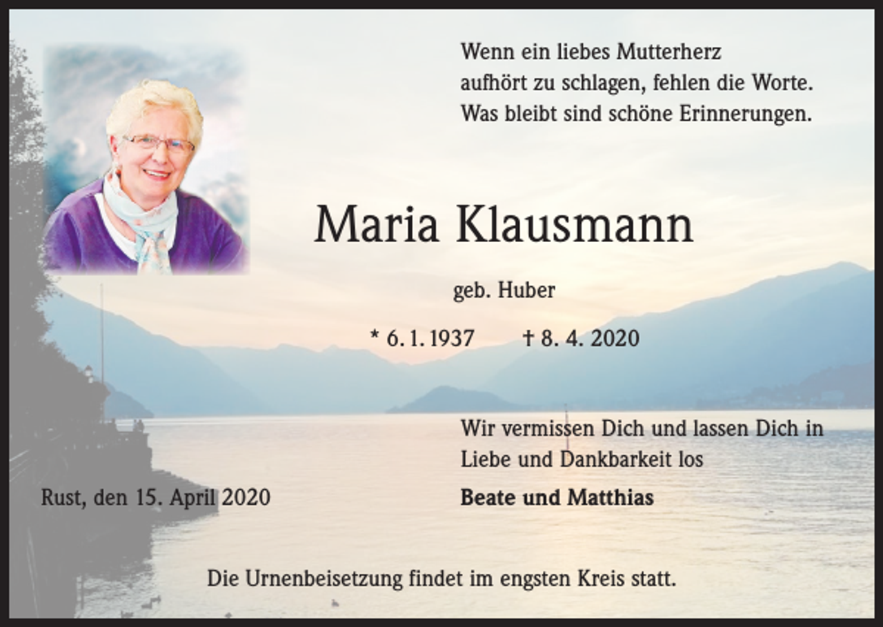 <p>Wenn ein liebes Mutterherz<br />aufhört zu schlagen, fehlen die Worte.<br />Was bleibt sind schöne Erinnerungen.</p><p>Maria Klausmann<br />geb. Huber<br />* 6. 1. 1937 † 8. 4. 2020</p><p>Wir vermissen Dich und lassen Dich in<br />Liebe und Dankbarkeit los</p><p>Rust, den 15. April 2020</p><p>Beate und Matthias</p><p>Die Urnenbeisetzung findet im engsten Kreis statt.</p>