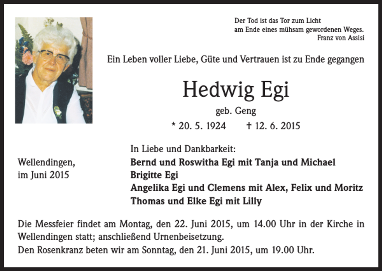 <p>Der Tod ist das Tor zum Licht<br />am Ende eines mühsam gewordenen Weges.</p><p>Franz von Assisi</p><p>Ein Leben voller Liebe, Güte und Vertrauen ist zu Ende gegangen</p><p>Hedwig Egi<br />geb. Geng<br />* 20. 5. 1924 † 12. 6. 2015</p><p>In Liebe und Dankbarkeit:<br />Wellendingen,<br />Bernd und Roswitha Egi mit Tanja und Michael<br />im Juni 2015 Brigitte Egi<br />Angelika Egi und Clemens mit Alex, Felix und Moritz<br />Thomas und Elke Egi mit Lilly<br />Die Messfeier findet am Montag, den 22. Juni 2015, um 14.00 Uhr in der Kirche in<br />Wellendingen statt; anschließend Urnenbeisetzung.<br />Den Rosenkranz beten wir am Sonntag, den 21. Juni 2015, um 19.00 Uhr.</p>