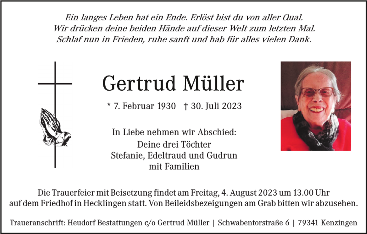 <p>Ein langes Leben hat ein Ende. Erlöst bist du von aller Qual.<br />Wir drücken deine beiden Hände auf dieser Welt zum letzten Mal.<br />Schlaf nun in Frieden, ruhe sanft und hab für alles vielen Dank.</p><p>* 7. Februar 1930 † 30. Juli 2023<br />In Liebe nehmen wir Abschied:<br />Deine drei Töchter<br />Stefanie, Edeltraud und Gudrun<br />mit Familien<br />Die Trauerfeier mit Beisetzung findet am Freitag, 4. August 2023 um 13.00 Uhr<br />auf dem Friedhof in Hecklingen statt. Von Beileidsbezeigungen am Grab bitten wir abzusehen.<br />Traueranschrift: Heudorf Bestattungen c/o Gertrud Müller | Schwabentorstraße 6 | 79341 Kenzingen</p>