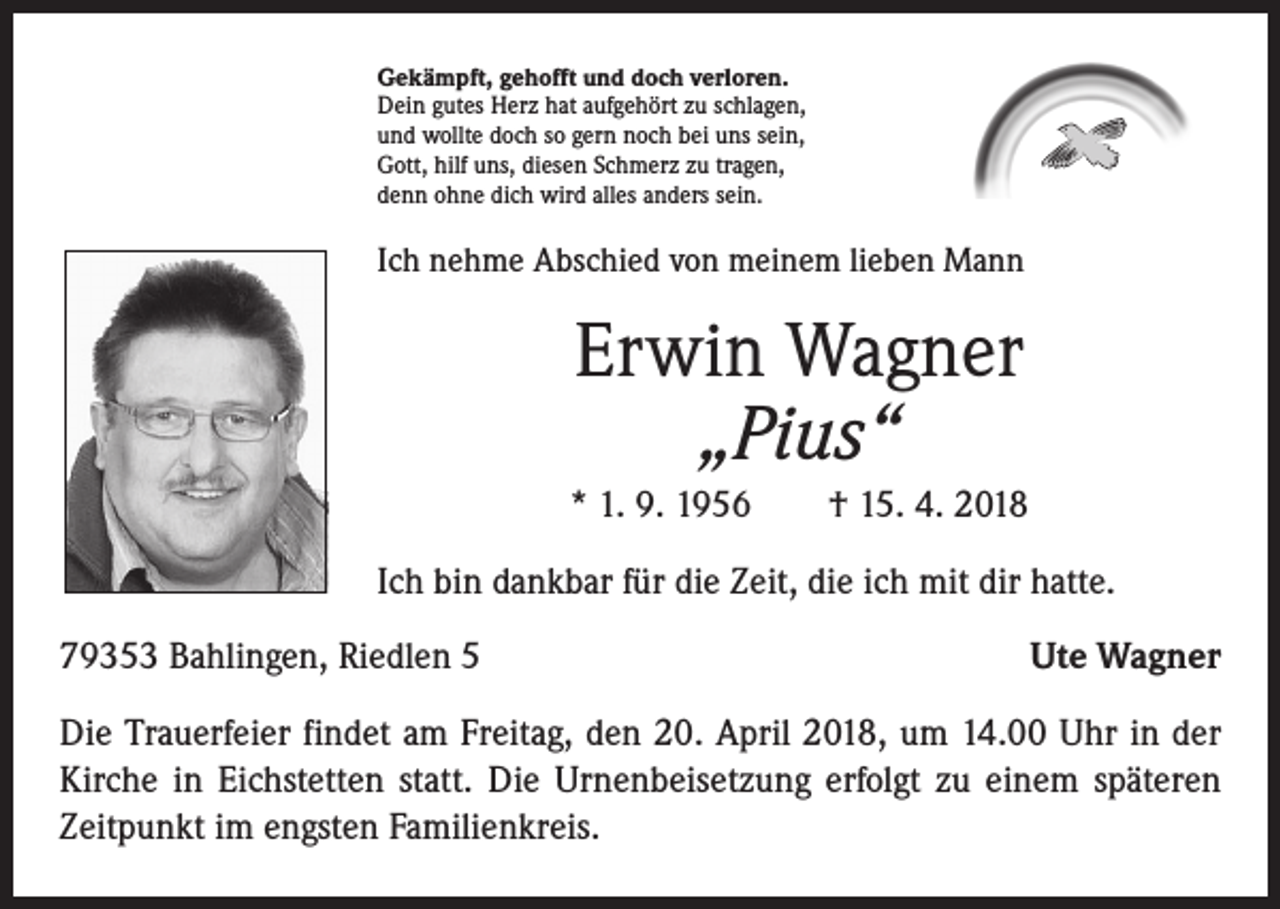 <p>Gekämpft, gehofft und doch verloren.<br />Dein gutes Herz hat aufgehört zu schlagen,<br />und wollte doch so gern noch bei uns sein,<br />Gott, hilf uns, diesen Schmerz zu tragen,<br />denn ohne dich wird alles anders sein.</p><p>Ich nehme Abschied von meinem lieben Mann</p><p>Erwin Wagner<br />„Pius“<br />* 1. 9. 1956 † 15. 4. 2018<br />Ich bin dankbar für die Zeit, die ich mit dir hatte.<br />79353 Bahlingen, Riedlen 5</p><p>Ute Wagner</p><p>Die Trauerfeier findet am Freitag, den 20. April 2018, um 14.00 Uhr in der<br />Kirche in Eichstetten statt. Die Urnenbeisetzung erfolgt zu einem späteren<br />Zeitpunkt im engsten Familienkreis.</p>